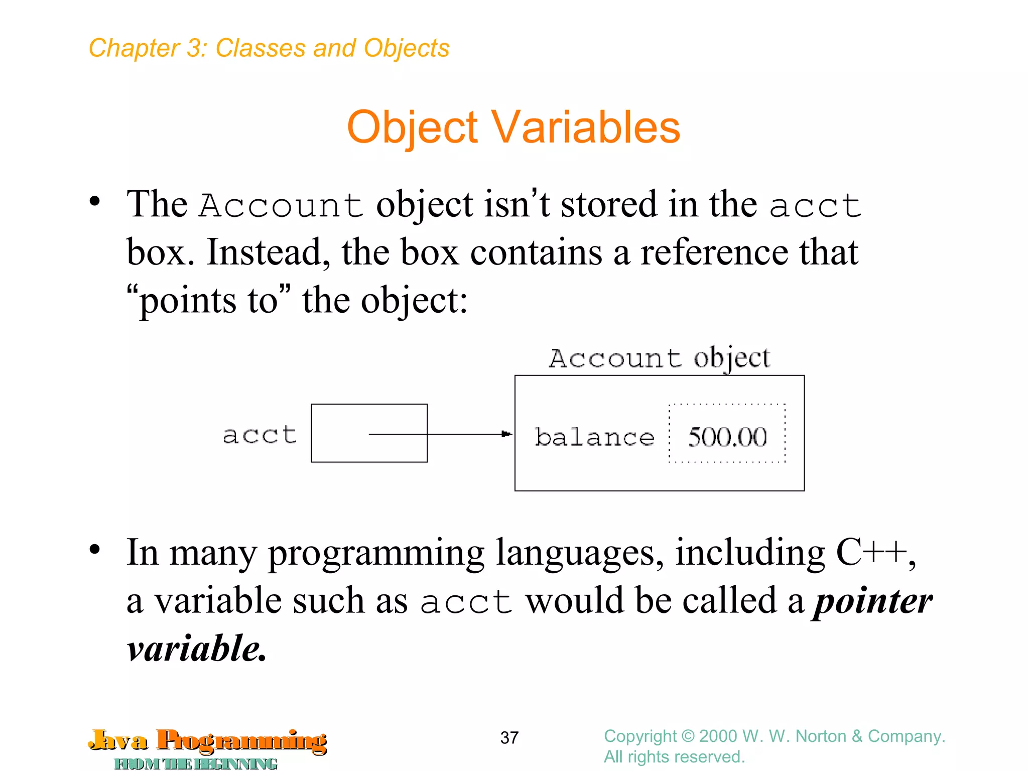 Chapter 3: Classes and Objects
JavaJava ProgrammingProgramming
FROMTHEBEGINNINGFROMTHEBEGINNING
Copyright © 2000 W. W. Norton & Company.
All rights reserved.
37
Object Variables
• The Account object isn’t stored in the acct
box. Instead, the box contains a reference that
“points to” the object:
• In many programming languages, including C++,
a variable such as acct would be called a pointer
variable.
 