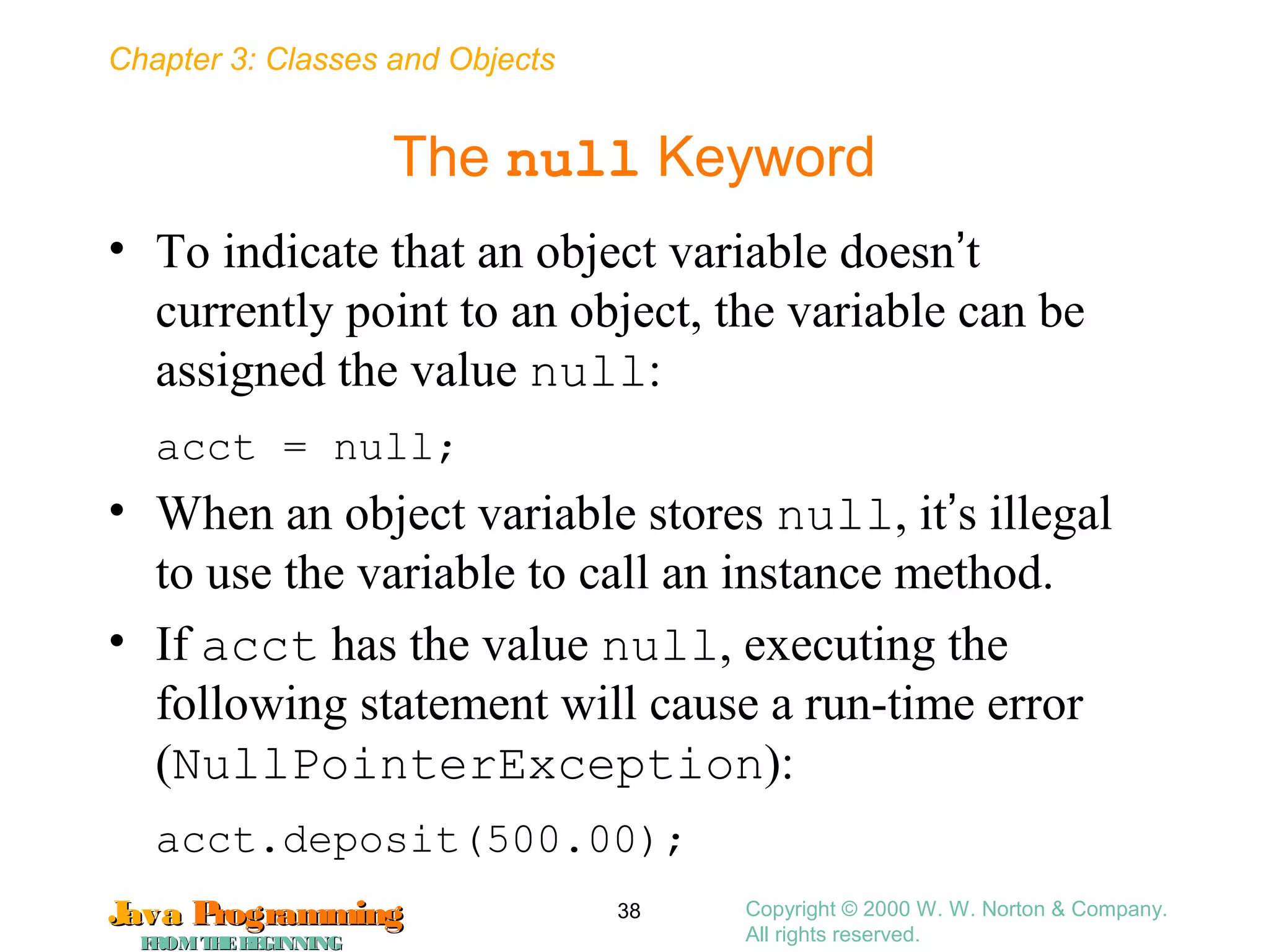 Chapter 3: Classes and Objects
JavaJava ProgrammingProgramming
FROMTHEBEGINNINGFROMTHEBEGINNING
Copyright © 2000 W. W. Norton & Company.
All rights reserved.
38
The null Keyword
• To indicate that an object variable doesn’t
currently point to an object, the variable can be
assigned the value null:
acct = null;
• When an object variable stores null, it’s illegal
to use the variable to call an instance method.
• If acct has the value null, executing the
following statement will cause a run-time error
(NullPointerException):
acct.deposit(500.00);
 