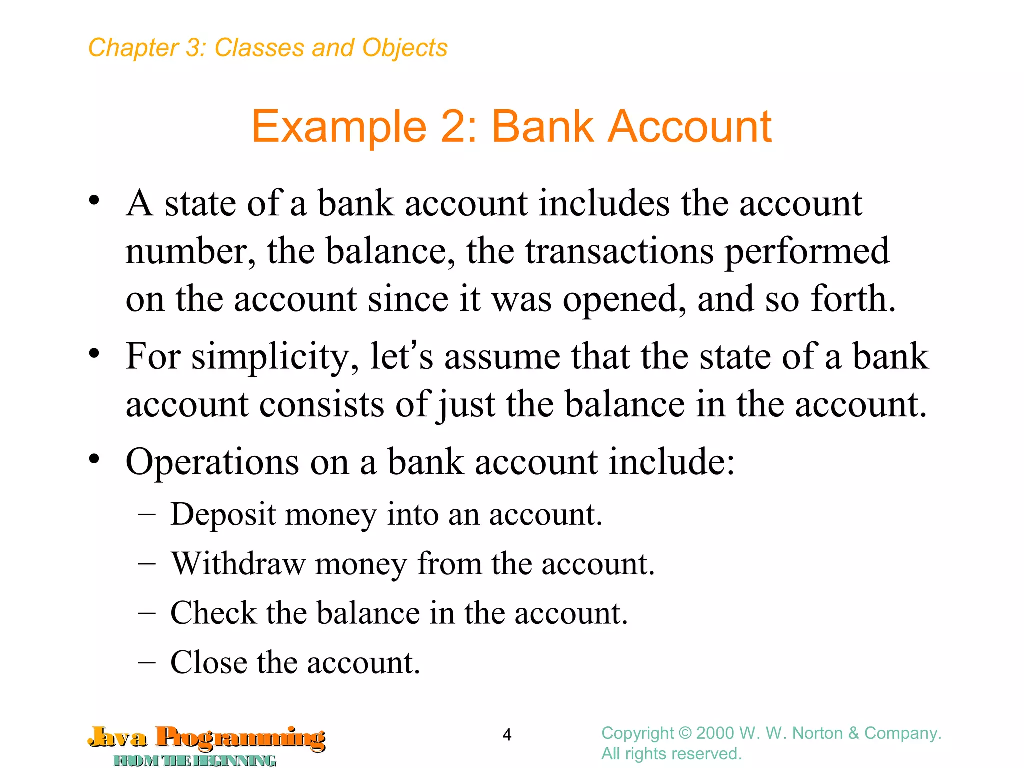 Chapter 3: Classes and Objects
JavaJava ProgrammingProgramming
FROMTHEBEGINNINGFROMTHEBEGINNING
Copyright © 2000 W. W. Norton & Company.
All rights reserved.
4
Example 2: Bank Account
• A state of a bank account includes the account
number, the balance, the transactions performed
on the account since it was opened, and so forth.
• For simplicity, let’s assume that the state of a bank
account consists of just the balance in the account.
• Operations on a bank account include:
– Deposit money into an account.
– Withdraw money from the account.
– Check the balance in the account.
– Close the account.
 