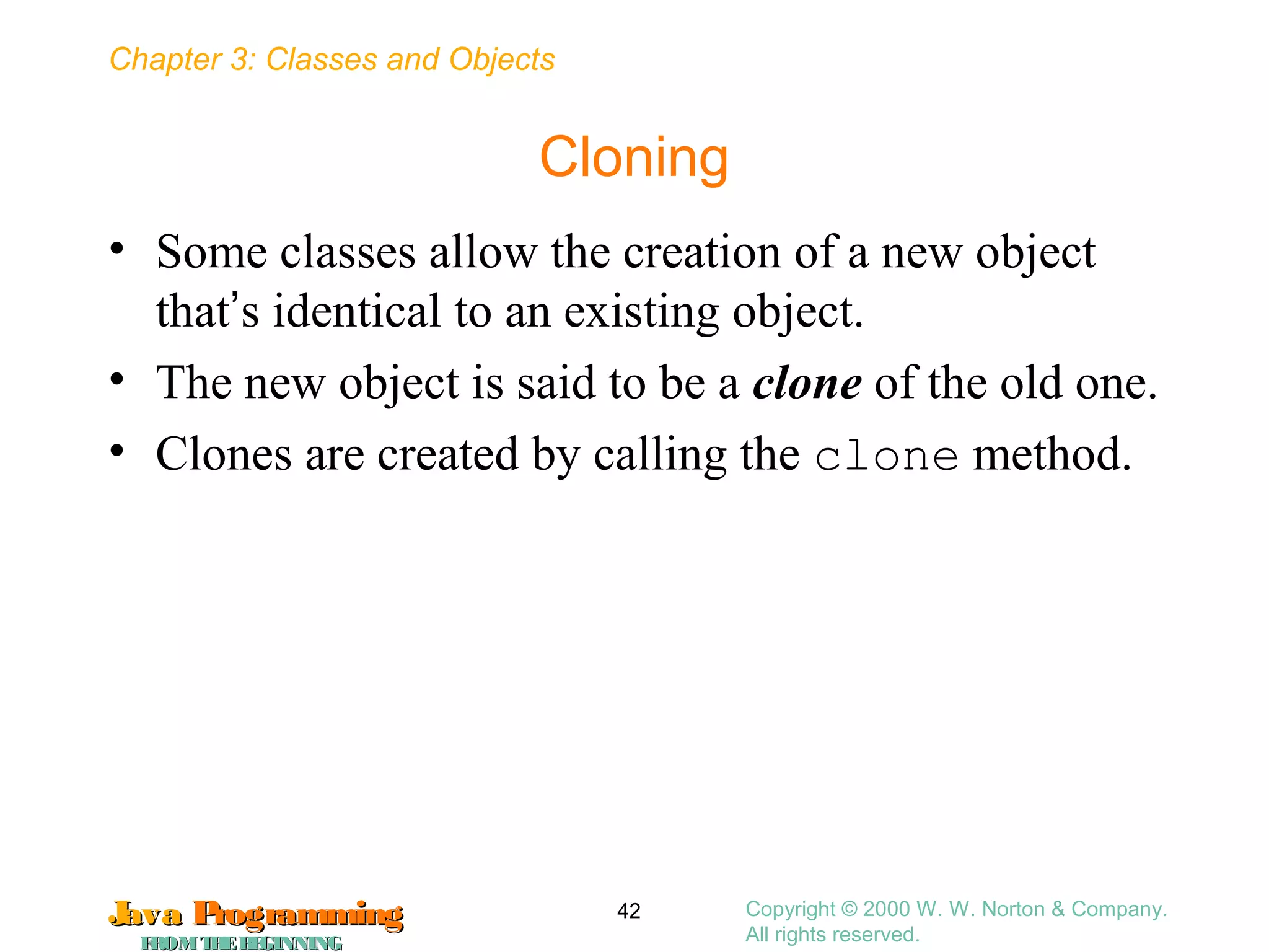 Chapter 3: Classes and Objects
JavaJava ProgrammingProgramming
FROMTHEBEGINNINGFROMTHEBEGINNING
Copyright © 2000 W. W. Norton & Company.
All rights reserved.
42
Cloning
• Some classes allow the creation of a new object
that’s identical to an existing object.
• The new object is said to be a clone of the old one.
• Clones are created by calling the clone method.
 