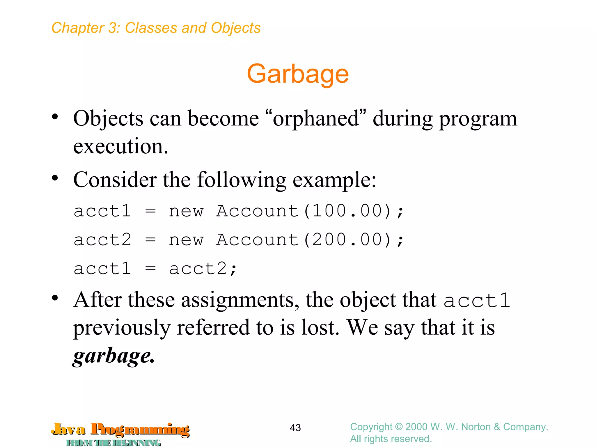 Chapter 3: Classes and Objects
JavaJava ProgrammingProgramming
FROMTHEBEGINNINGFROMTHEBEGINNING
Copyright © 2000 W. W. Norton & Company.
All rights reserved.
43
Garbage
• Objects can become “orphaned” during program
execution.
• Consider the following example:
acct1 = new Account(100.00);
acct2 = new Account(200.00);
acct1 = acct2;
• After these assignments, the object that acct1
previously referred to is lost. We say that it is
garbage.
 