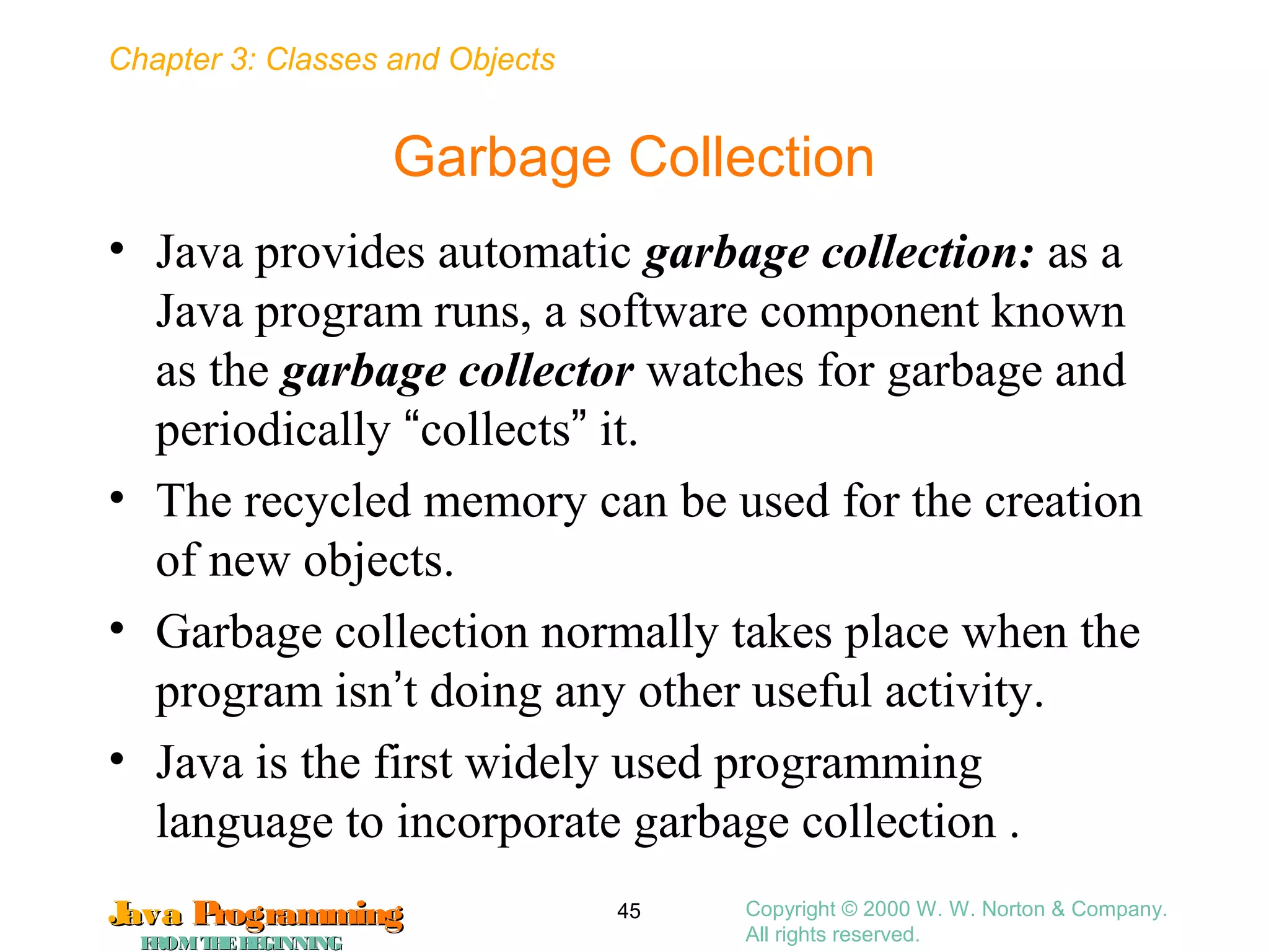 Chapter 3: Classes and Objects
JavaJava ProgrammingProgramming
FROMTHEBEGINNINGFROMTHEBEGINNING
Copyright © 2000 W. W. Norton & Company.
All rights reserved.
45
Garbage Collection
• Java provides automatic garbage collection: as a
Java program runs, a software component known
as the garbage collector watches for garbage and
periodically “collects” it.
• The recycled memory can be used for the creation
of new objects.
• Garbage collection normally takes place when the
program isn’t doing any other useful activity.
• Java is the first widely used programming
language to incorporate garbage collection .
 