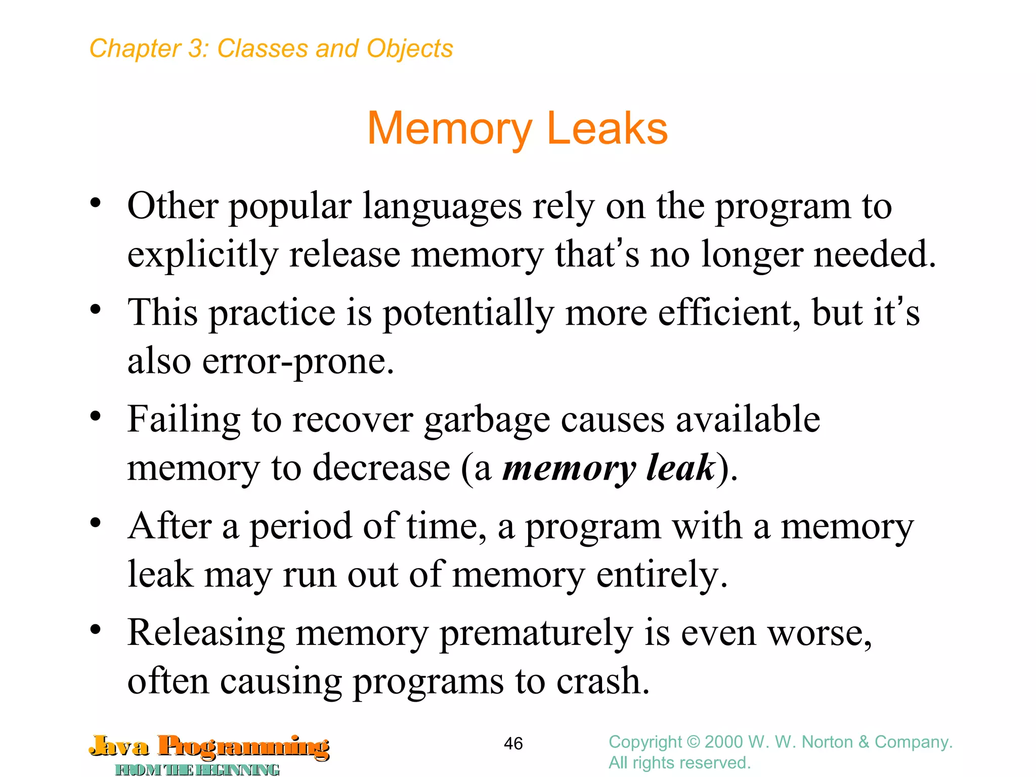 Chapter 3: Classes and Objects
JavaJava ProgrammingProgramming
FROMTHEBEGINNINGFROMTHEBEGINNING
Copyright © 2000 W. W. Norton & Company.
All rights reserved.
46
Memory Leaks
• Other popular languages rely on the program to
explicitly release memory that’s no longer needed.
• This practice is potentially more efficient, but it’s
also error-prone.
• Failing to recover garbage causes available
memory to decrease (a memory leak).
• After a period of time, a program with a memory
leak may run out of memory entirely.
• Releasing memory prematurely is even worse,
often causing programs to crash.
 