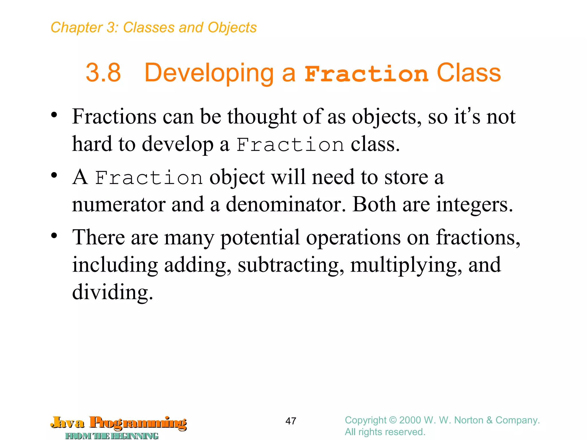 Chapter 3: Classes and Objects
JavaJava ProgrammingProgramming
FROMTHEBEGINNINGFROMTHEBEGINNING
Copyright © 2000 W. W. Norton & Company.
All rights reserved.
47
3.8 Developing a Fraction Class
• Fractions can be thought of as objects, so it’s not
hard to develop a Fraction class.
• A Fraction object will need to store a
numerator and a denominator. Both are integers.
• There are many potential operations on fractions,
including adding, subtracting, multiplying, and
dividing.
 