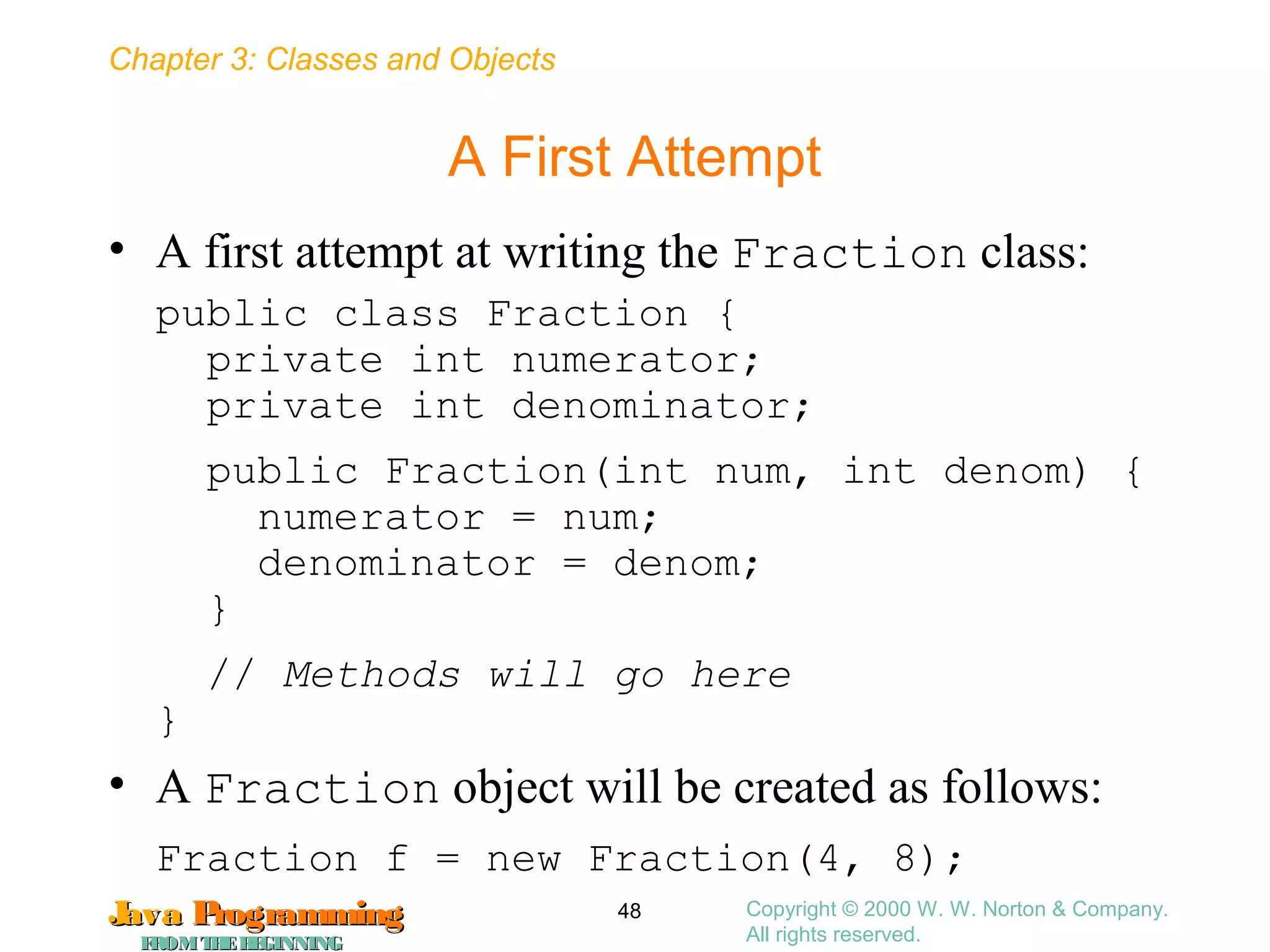 Chapter 3: Classes and Objects
JavaJava ProgrammingProgramming
FROMTHEBEGINNINGFROMTHEBEGINNING
Copyright © 2000 W. W. Norton & Company.
All rights reserved.
48
A First Attempt
• A first attempt at writing the Fraction class:
public class Fraction {
private int numerator;
private int denominator;
public Fraction(int num, int denom) {
numerator = num;
denominator = denom;
}
// Methods will go here
}
• A Fraction object will be created as follows:
Fraction f = new Fraction(4, 8);
 