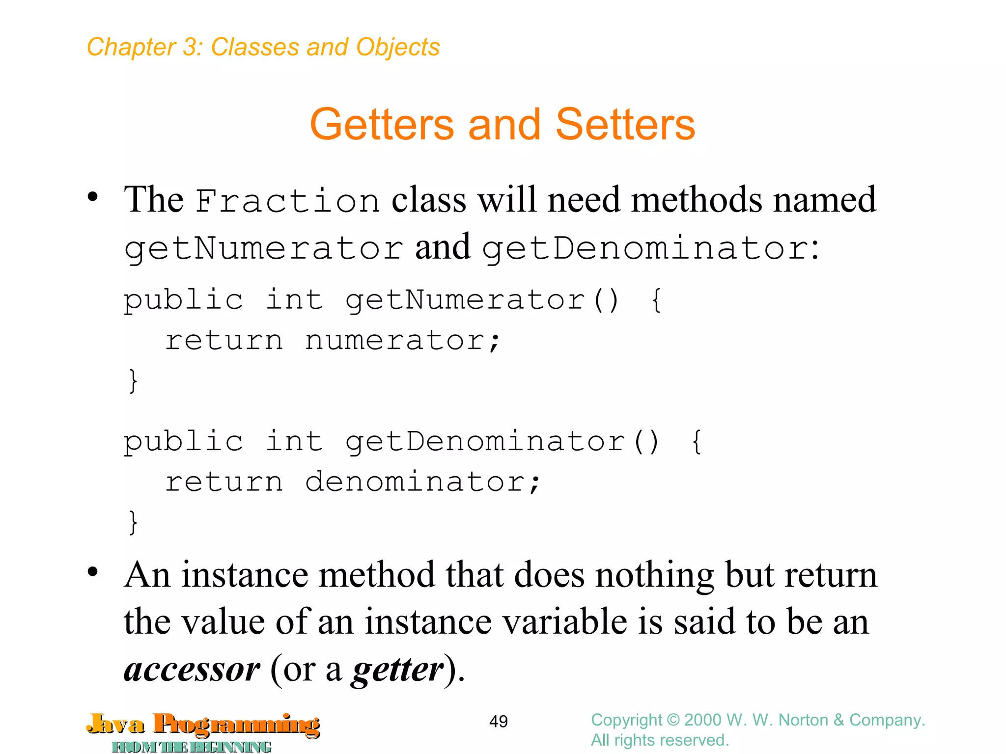 Chapter 3: Classes and Objects
JavaJava ProgrammingProgramming
FROMTHEBEGINNINGFROMTHEBEGINNING
Copyright © 2000 W. W. Norton & Company.
All rights reserved.
49
Getters and Setters
• The Fraction class will need methods named
getNumerator and getDenominator:
public int getNumerator() {
return numerator;
}
public int getDenominator() {
return denominator;
}
• An instance method that does nothing but return
the value of an instance variable is said to be an
accessor (or a getter).
 