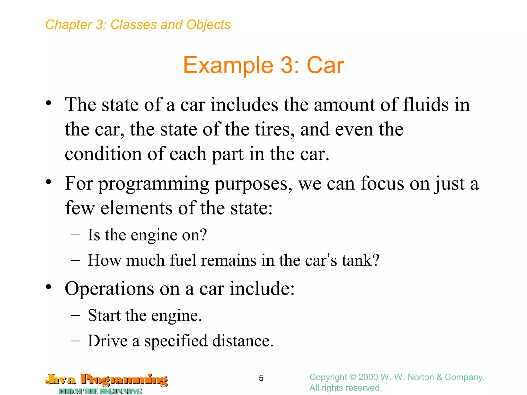 Chapter 3: Classes and Objects
JavaJava ProgrammingProgramming
FROMTHEBEGINNINGFROMTHEBEGINNING
Copyright © 2000 W. W. Norton & Company.
All rights reserved.
5
Example 3: Car
• The state of a car includes the amount of fluids in
the car, the state of the tires, and even the
condition of each part in the car.
• For programming purposes, we can focus on just a
few elements of the state:
– Is the engine on?
– How much fuel remains in the car’s tank?
• Operations on a car include:
– Start the engine.
– Drive a specified distance.
 