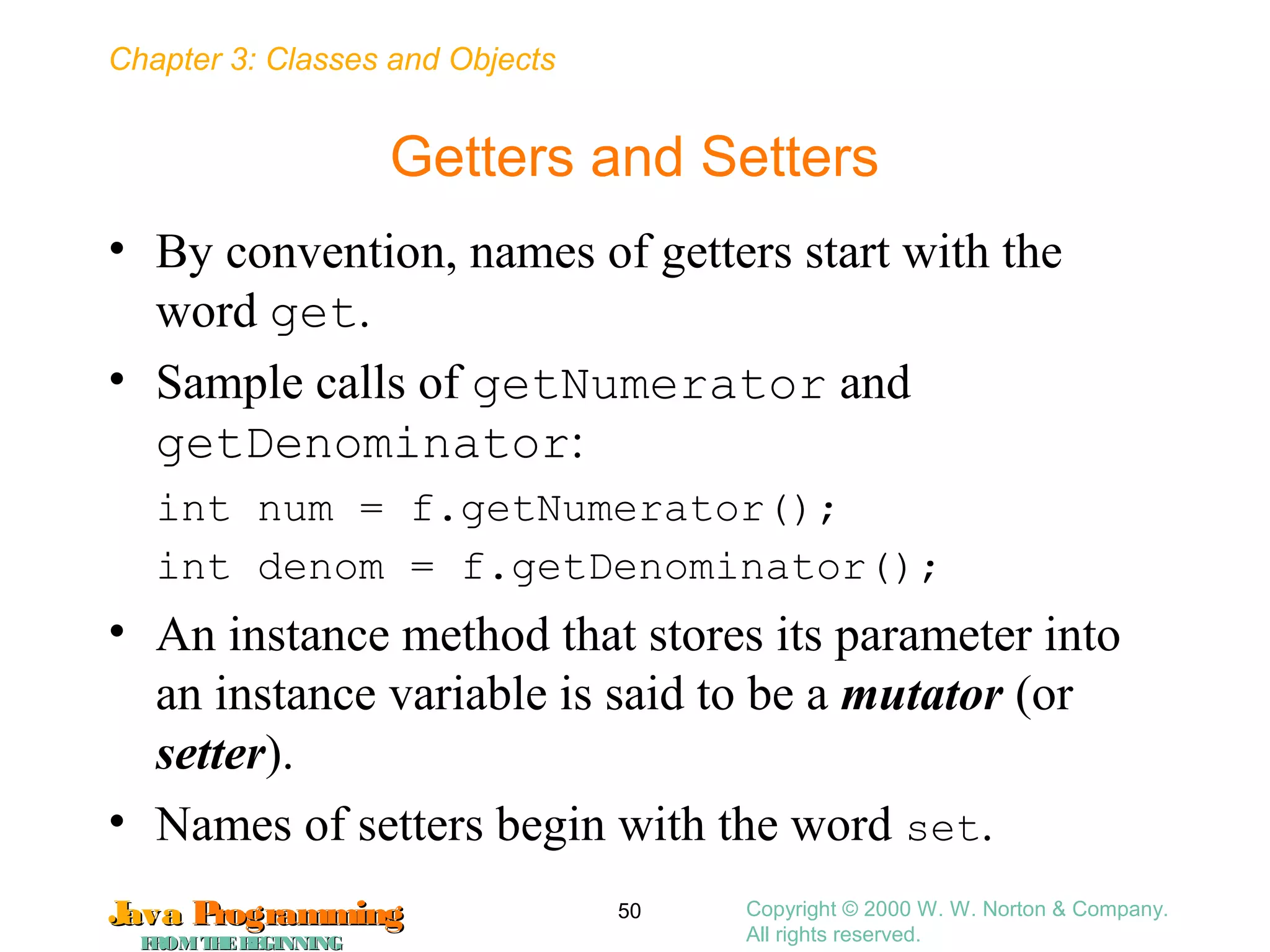 Chapter 3: Classes and Objects
JavaJava ProgrammingProgramming
FROMTHEBEGINNINGFROMTHEBEGINNING
Copyright © 2000 W. W. Norton & Company.
All rights reserved.
50
Getters and Setters
• By convention, names of getters start with the
word get.
• Sample calls of getNumerator and
getDenominator:
int num = f.getNumerator();
int denom = f.getDenominator();
• An instance method that stores its parameter into
an instance variable is said to be a mutator (or
setter).
• Names of setters begin with the word set.
 