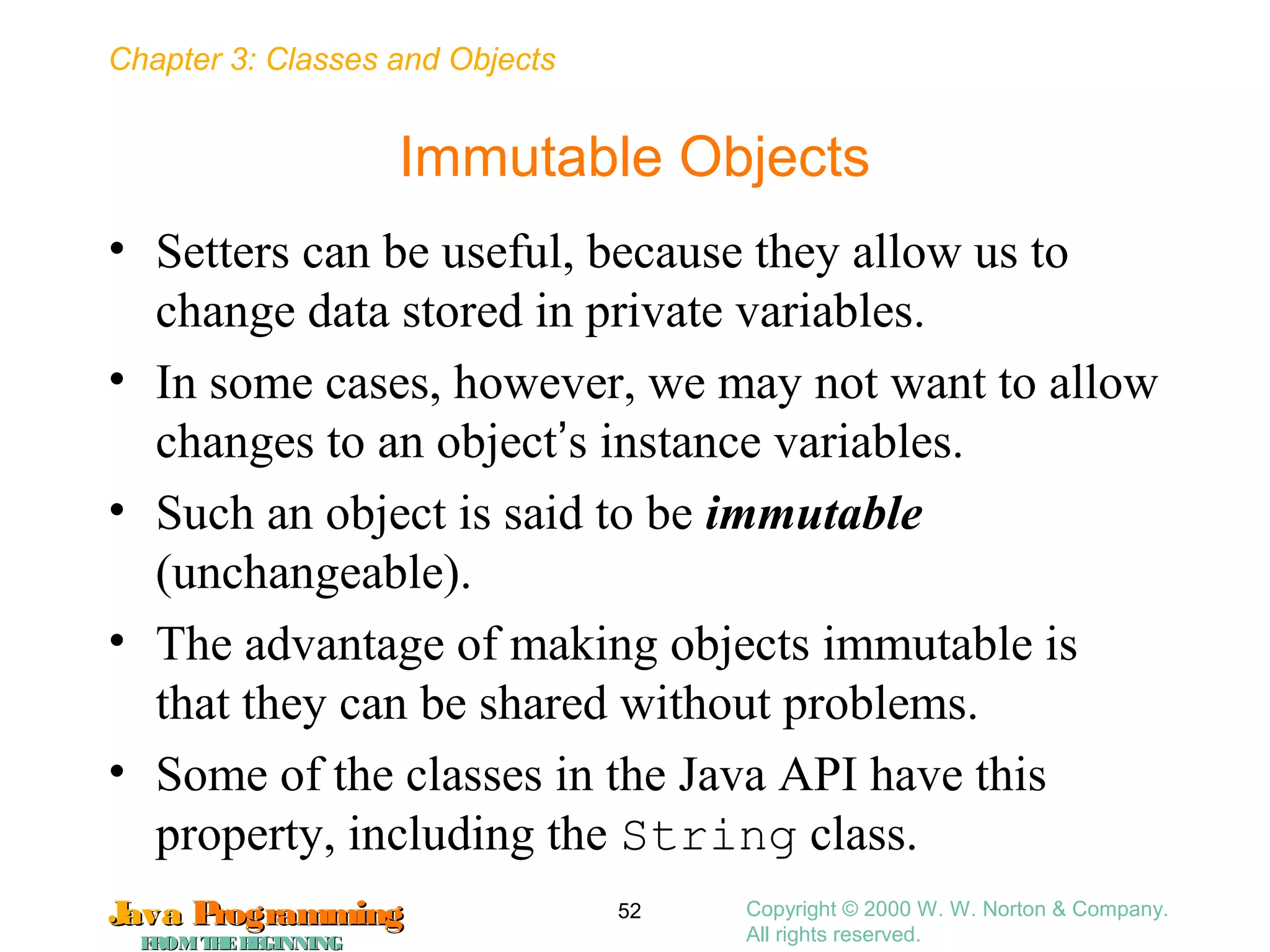 Chapter 3: Classes and Objects
JavaJava ProgrammingProgramming
FROMTHEBEGINNINGFROMTHEBEGINNING
Copyright © 2000 W. W. Norton & Company.
All rights reserved.
52
Immutable Objects
• Setters can be useful, because they allow us to
change data stored in private variables.
• In some cases, however, we may not want to allow
changes to an object’s instance variables.
• Such an object is said to be immutable
(unchangeable).
• The advantage of making objects immutable is
that they can be shared without problems.
• Some of the classes in the Java API have this
property, including the String class.
 