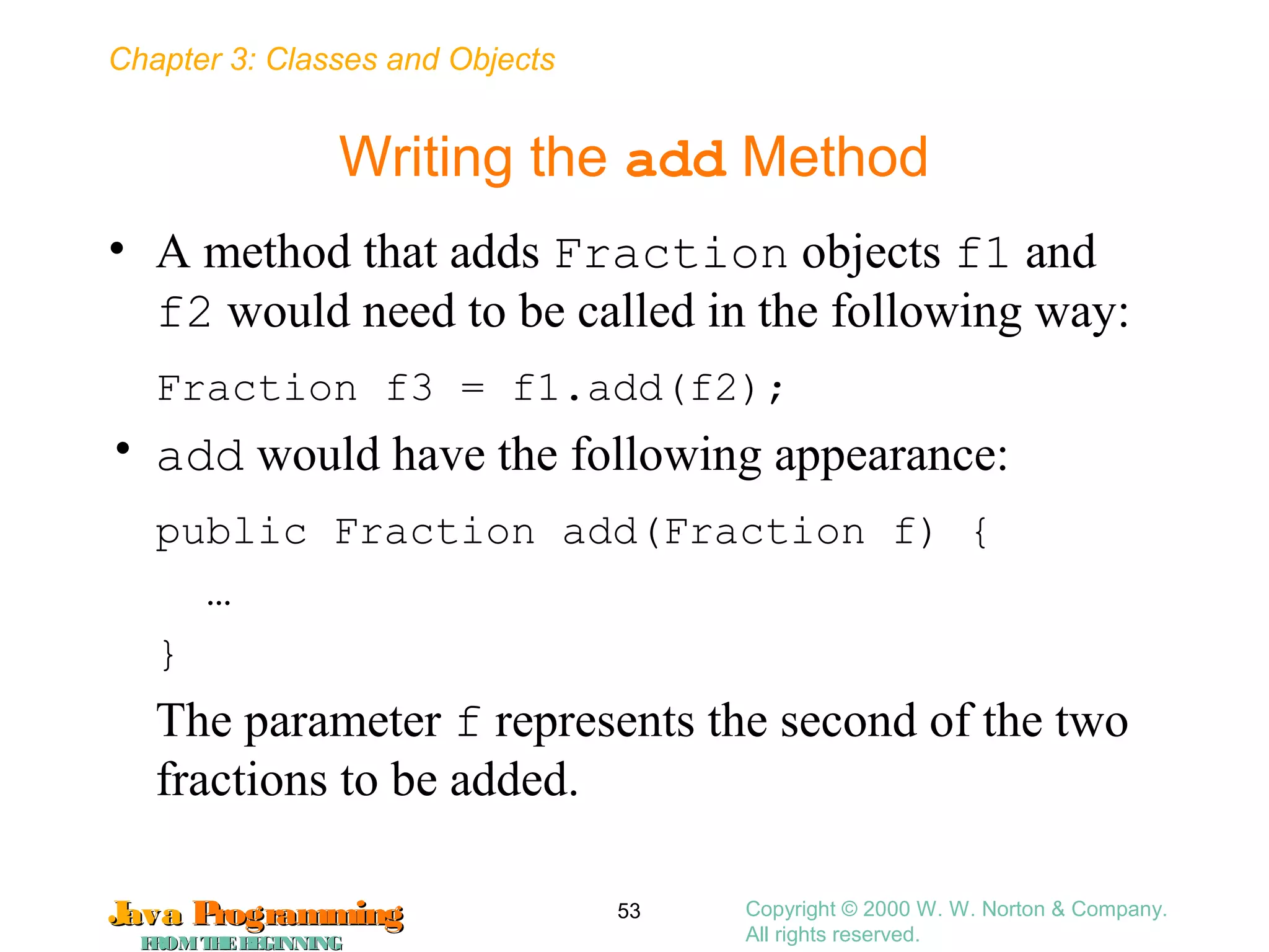 Chapter 3: Classes and Objects
JavaJava ProgrammingProgramming
FROMTHEBEGINNINGFROMTHEBEGINNING
Copyright © 2000 W. W. Norton & Company.
All rights reserved.
53
Writing the add Method
• A method that adds Fraction objects f1 and
f2 would need to be called in the following way:
Fraction f3 = f1.add(f2);
• add would have the following appearance:
public Fraction add(Fraction f) {
…
}
The parameter f represents the second of the two
fractions to be added.
 
