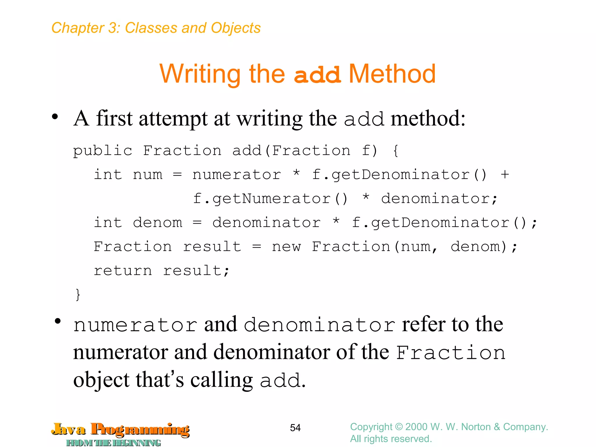 Chapter 3: Classes and Objects
JavaJava ProgrammingProgramming
FROMTHEBEGINNINGFROMTHEBEGINNING
Copyright © 2000 W. W. Norton & Company.
All rights reserved.
54
Writing the add Method
• A first attempt at writing the add method:
public Fraction add(Fraction f) {
int num = numerator * f.getDenominator() +
f.getNumerator() * denominator;
int denom = denominator * f.getDenominator();
Fraction result = new Fraction(num, denom);
return result;
}
• numerator and denominator refer to the
numerator and denominator of the Fraction
object that’s calling add.
 