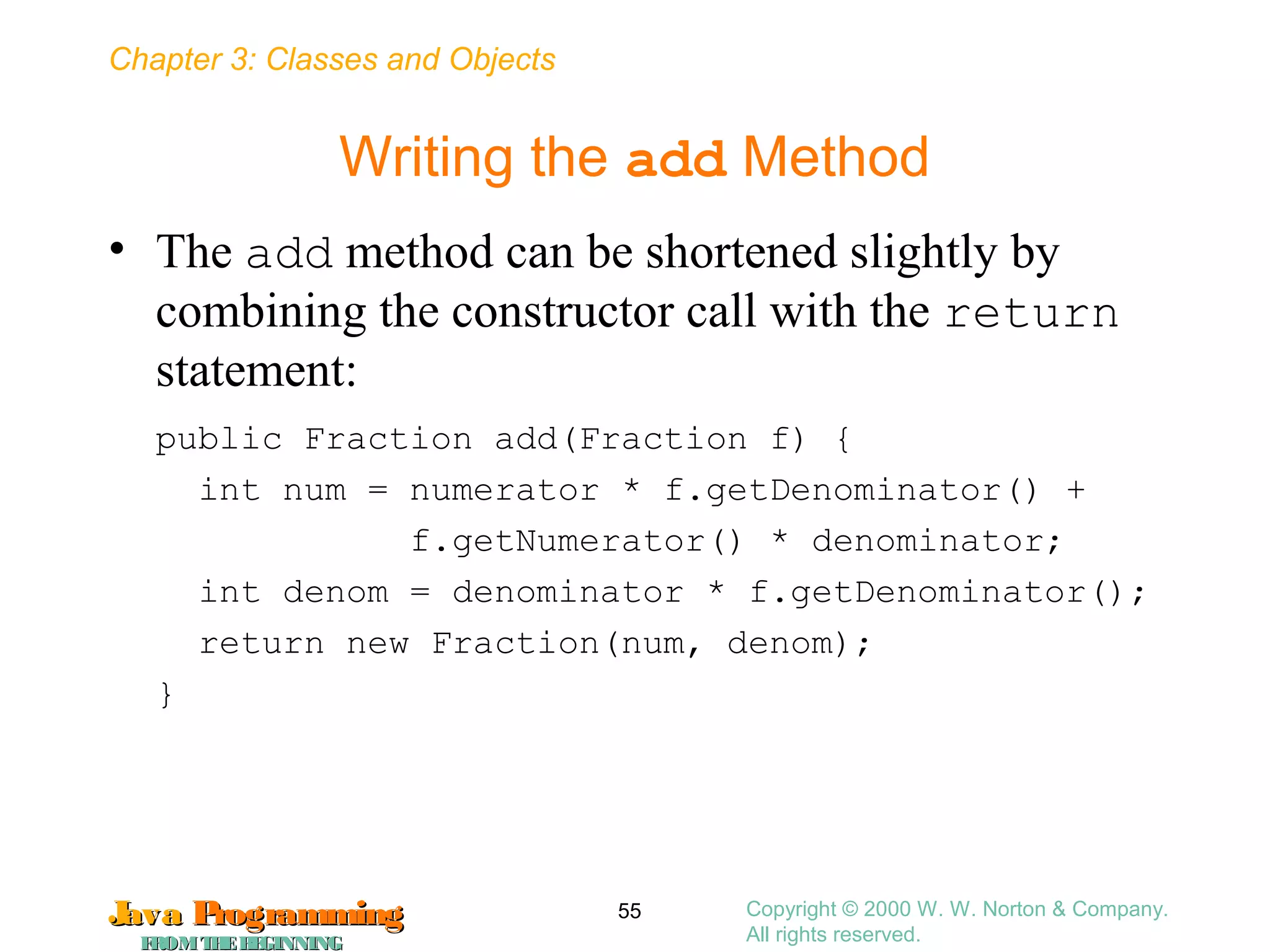 Chapter 3: Classes and Objects
JavaJava ProgrammingProgramming
FROMTHEBEGINNINGFROMTHEBEGINNING
Copyright © 2000 W. W. Norton & Company.
All rights reserved.
55
Writing the add Method
• The add method can be shortened slightly by
combining the constructor call with the return
statement:
public Fraction add(Fraction f) {
int num = numerator * f.getDenominator() +
f.getNumerator() * denominator;
int denom = denominator * f.getDenominator();
return new Fraction(num, denom);
}
 