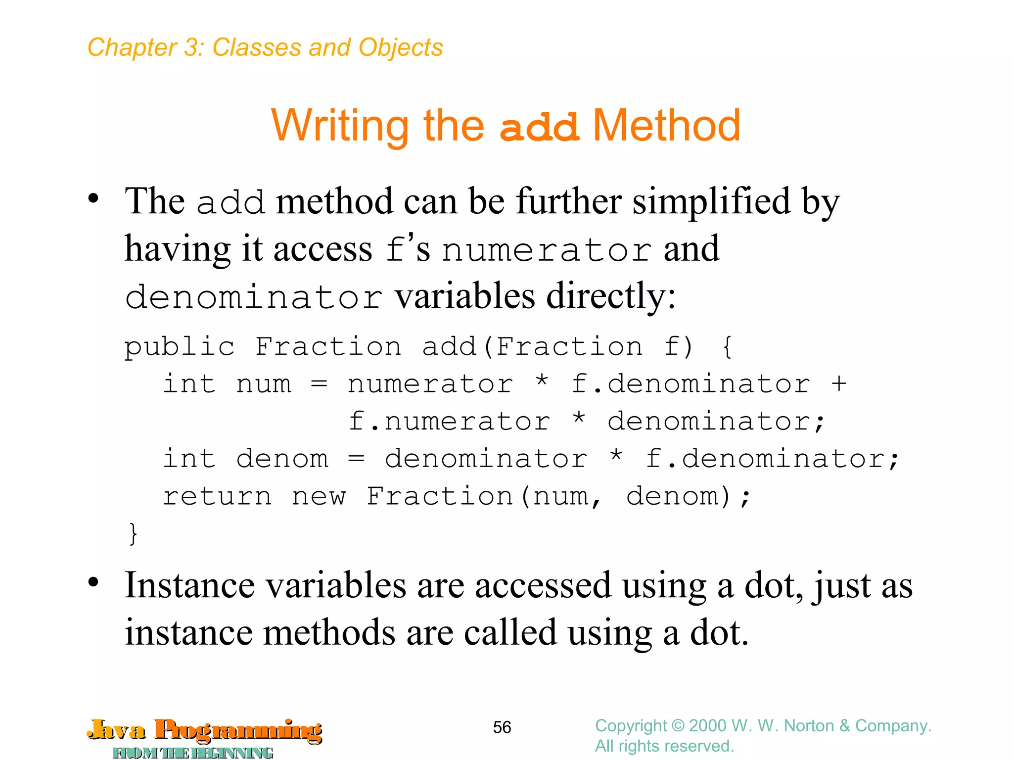 Chapter 3: Classes and Objects
JavaJava ProgrammingProgramming
FROMTHEBEGINNINGFROMTHEBEGINNING
Copyright © 2000 W. W. Norton & Company.
All rights reserved.
56
Writing the add Method
• The add method can be further simplified by
having it access f’s numerator and
denominator variables directly:
public Fraction add(Fraction f) {
int num = numerator * f.denominator +
f.numerator * denominator;
int denom = denominator * f.denominator;
return new Fraction(num, denom);
}
• Instance variables are accessed using a dot, just as
instance methods are called using a dot.
 