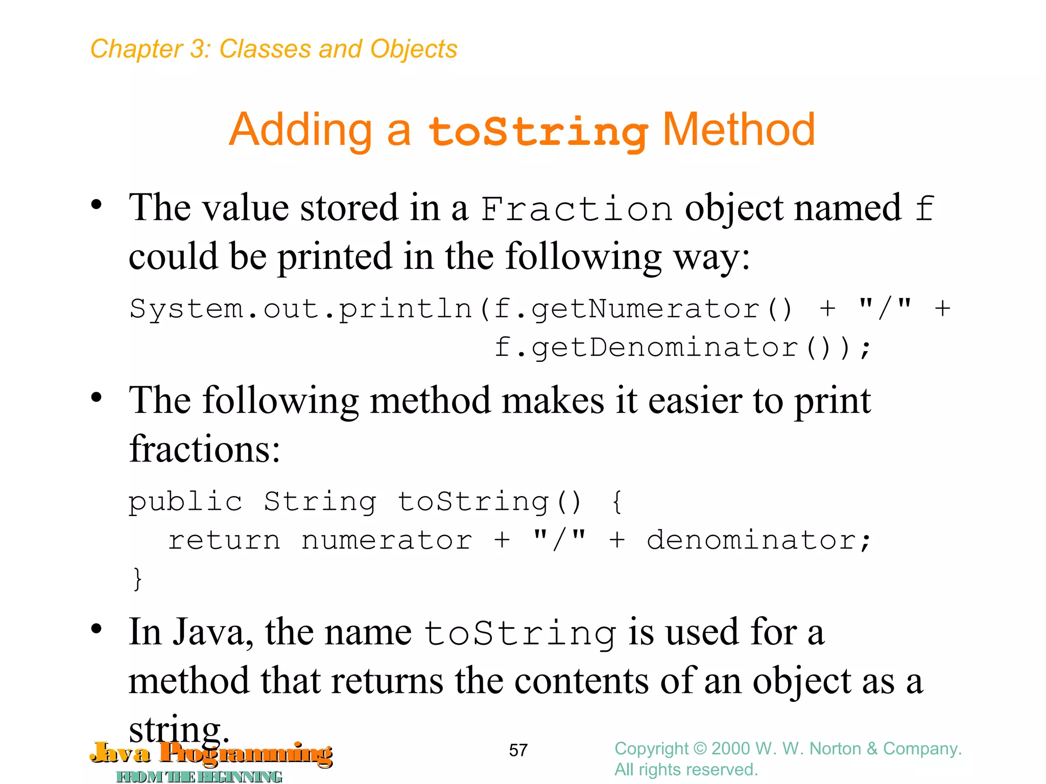 Chapter 3: Classes and Objects
JavaJava ProgrammingProgramming
FROMTHEBEGINNINGFROMTHEBEGINNING
Copyright © 2000 W. W. Norton & Company.
All rights reserved.
57
Adding a toString Method
• The value stored in a Fraction object named f
could be printed in the following way:
System.out.println(f.getNumerator() + "/" +
f.getDenominator());
• The following method makes it easier to print
fractions:
public String toString() {
return numerator + "/" + denominator;
}
• In Java, the name toString is used for a
method that returns the contents of an object as a
string.
 