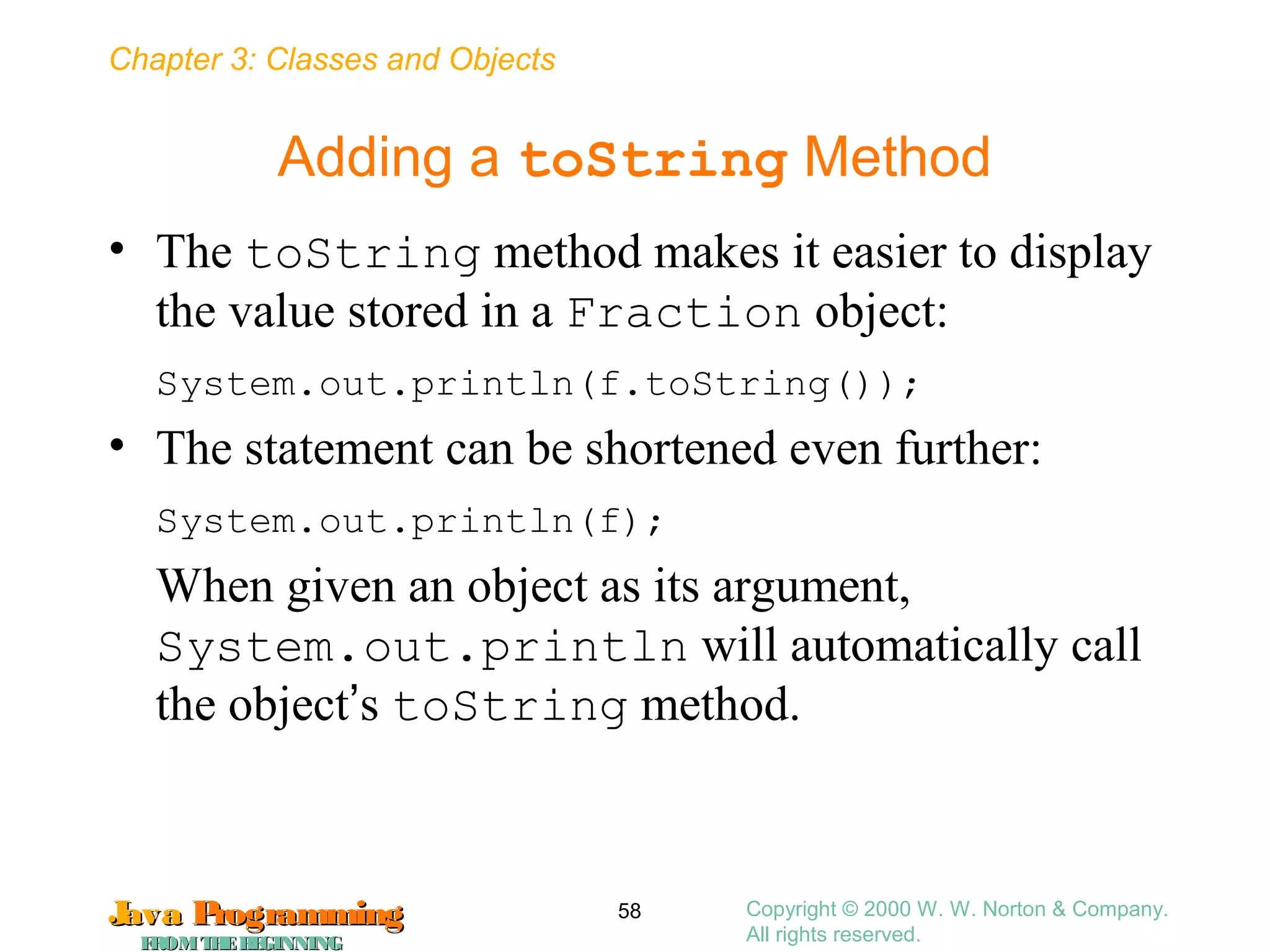 Chapter 3: Classes and Objects
JavaJava ProgrammingProgramming
FROMTHEBEGINNINGFROMTHEBEGINNING
Copyright © 2000 W. W. Norton & Company.
All rights reserved.
58
Adding a toString Method
• The toString method makes it easier to display
the value stored in a Fraction object:
System.out.println(f.toString());
• The statement can be shortened even further:
System.out.println(f);
When given an object as its argument,
System.out.println will automatically call
the object’s toString method.
 