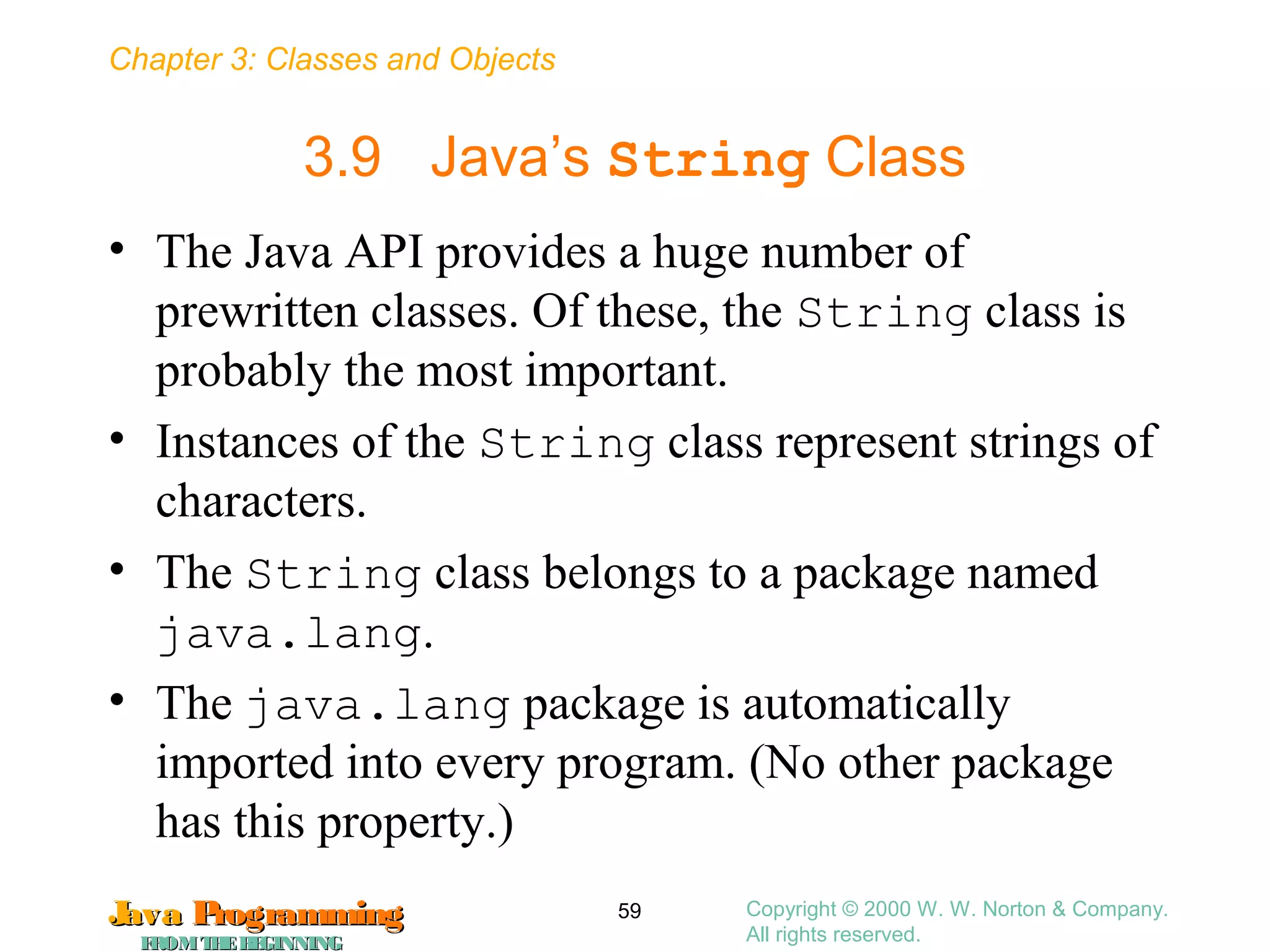 Chapter 3: Classes and Objects
JavaJava ProgrammingProgramming
FROMTHEBEGINNINGFROMTHEBEGINNING
Copyright © 2000 W. W. Norton & Company.
All rights reserved.
59
3.9 Java’s String Class
• The Java API provides a huge number of
prewritten classes. Of these, the String class is
probably the most important.
• Instances of the String class represent strings of
characters.
• The String class belongs to a package named
java.lang.
• The java.lang package is automatically
imported into every program. (No other package
has this property.)
 