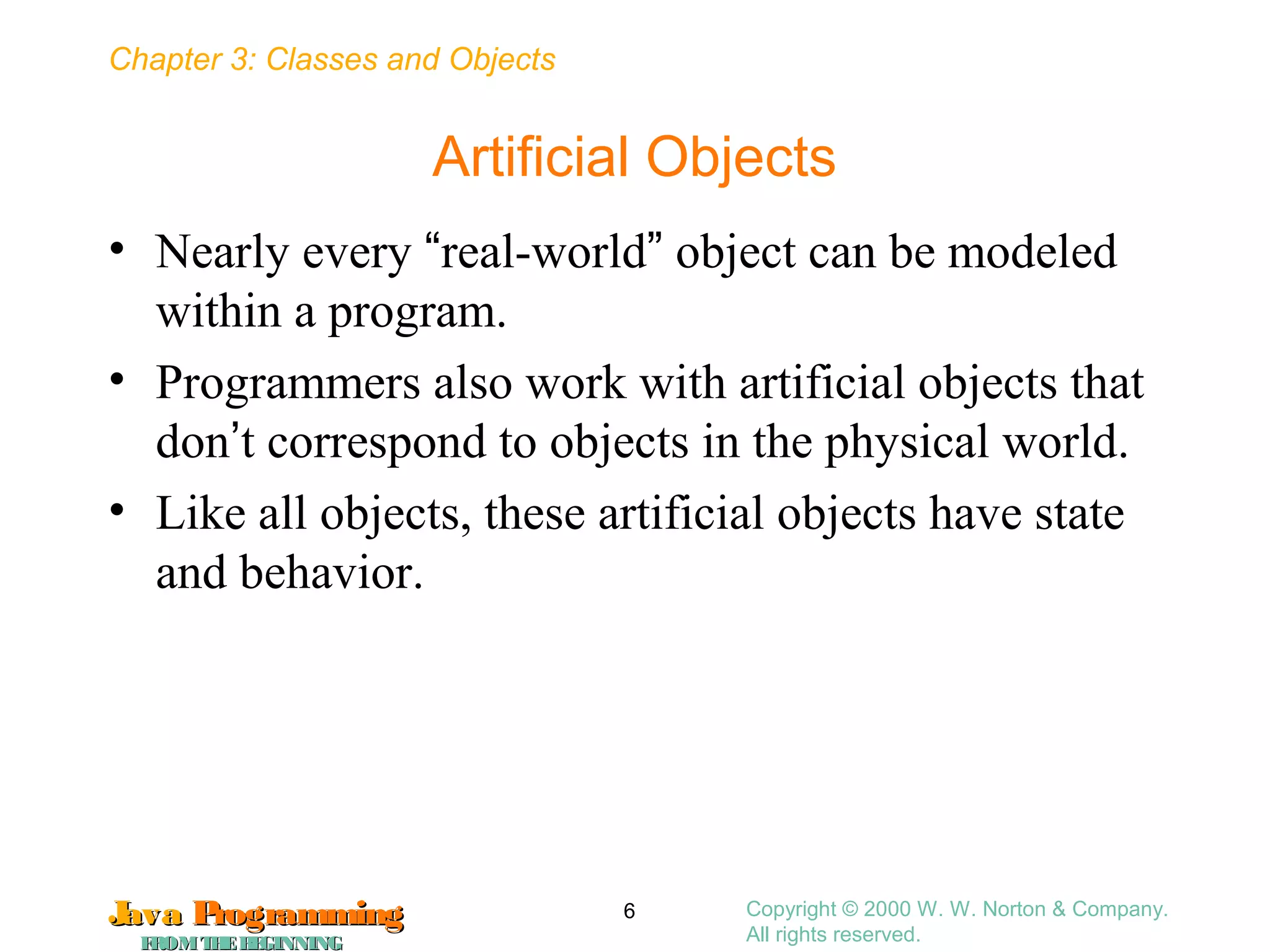 Chapter 3: Classes and Objects
JavaJava ProgrammingProgramming
FROMTHEBEGINNINGFROMTHEBEGINNING
Copyright © 2000 W. W. Norton & Company.
All rights reserved.
6
Artificial Objects
• Nearly every “real-world” object can be modeled
within a program.
• Programmers also work with artificial objects that
don’t correspond to objects in the physical world.
• Like all objects, these artificial objects have state
and behavior.
 