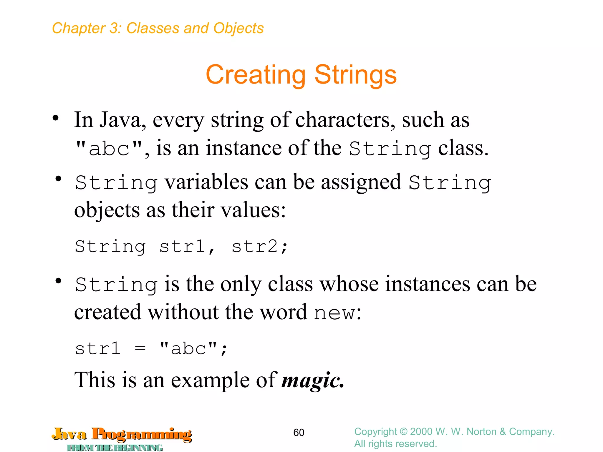 Chapter 3: Classes and Objects
JavaJava ProgrammingProgramming
FROMTHEBEGINNINGFROMTHEBEGINNING
Copyright © 2000 W. W. Norton & Company.
All rights reserved.
60
Creating Strings
• In Java, every string of characters, such as
"abc", is an instance of the String class.
• String variables can be assigned String
objects as their values:
String str1, str2;
• String is the only class whose instances can be
created without the word new:
str1 = "abc";
This is an example of magic.
 