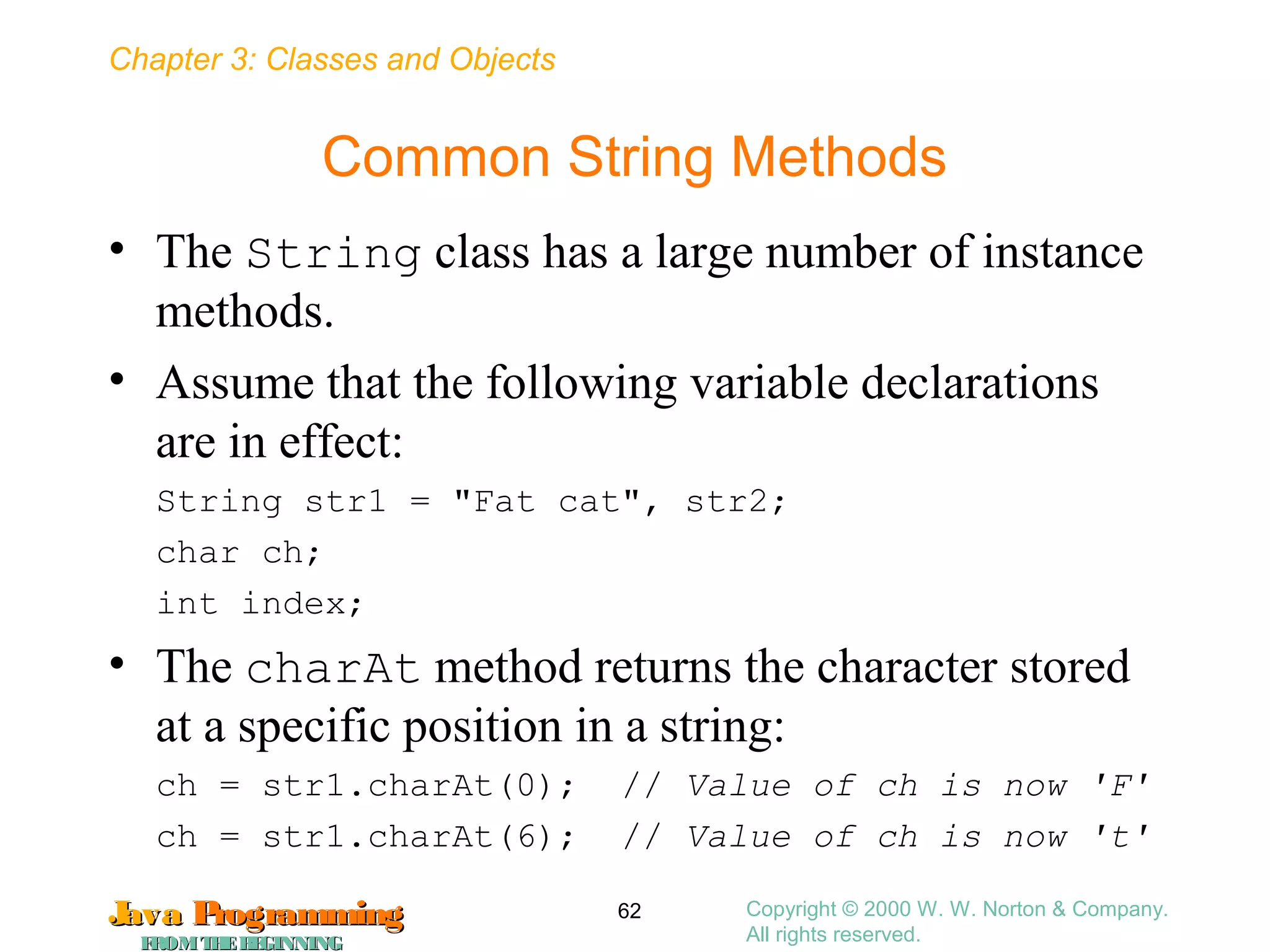 Chapter 3: Classes and Objects
JavaJava ProgrammingProgramming
FROMTHEBEGINNINGFROMTHEBEGINNING
Copyright © 2000 W. W. Norton & Company.
All rights reserved.
62
Common String Methods
• The String class has a large number of instance
methods.
• Assume that the following variable declarations
are in effect:
String str1 = "Fat cat", str2;
char ch;
int index;
• The charAt method returns the character stored
at a specific position in a string:
ch = str1.charAt(0); // Value of ch is now 'F'
ch = str1.charAt(6); // Value of ch is now 't'
 
