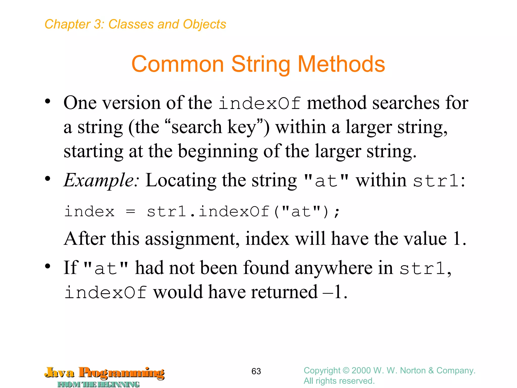 Chapter 3: Classes and Objects
JavaJava ProgrammingProgramming
FROMTHEBEGINNINGFROMTHEBEGINNING
Copyright © 2000 W. W. Norton & Company.
All rights reserved.
63
Common String Methods
• One version of the indexOf method searches for
a string (the “search key”) within a larger string,
starting at the beginning of the larger string.
• Example: Locating the string "at" within str1:
index = str1.indexOf("at");
After this assignment, index will have the value 1.
• If "at" had not been found anywhere in str1,
indexOf would have returned –1.
 