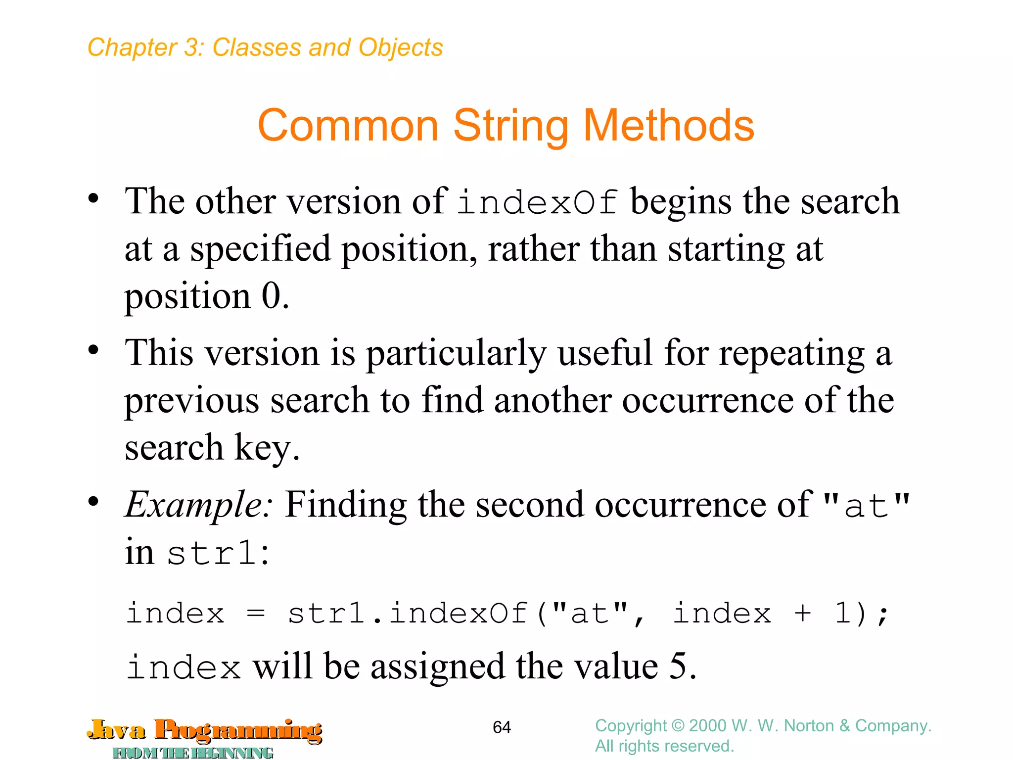Chapter 3: Classes and Objects
JavaJava ProgrammingProgramming
FROMTHEBEGINNINGFROMTHEBEGINNING
Copyright © 2000 W. W. Norton & Company.
All rights reserved.
64
Common String Methods
• The other version of indexOf begins the search
at a specified position, rather than starting at
position 0.
• This version is particularly useful for repeating a
previous search to find another occurrence of the
search key.
• Example: Finding the second occurrence of "at"
in str1:
index = str1.indexOf("at", index + 1);
index will be assigned the value 5.
 