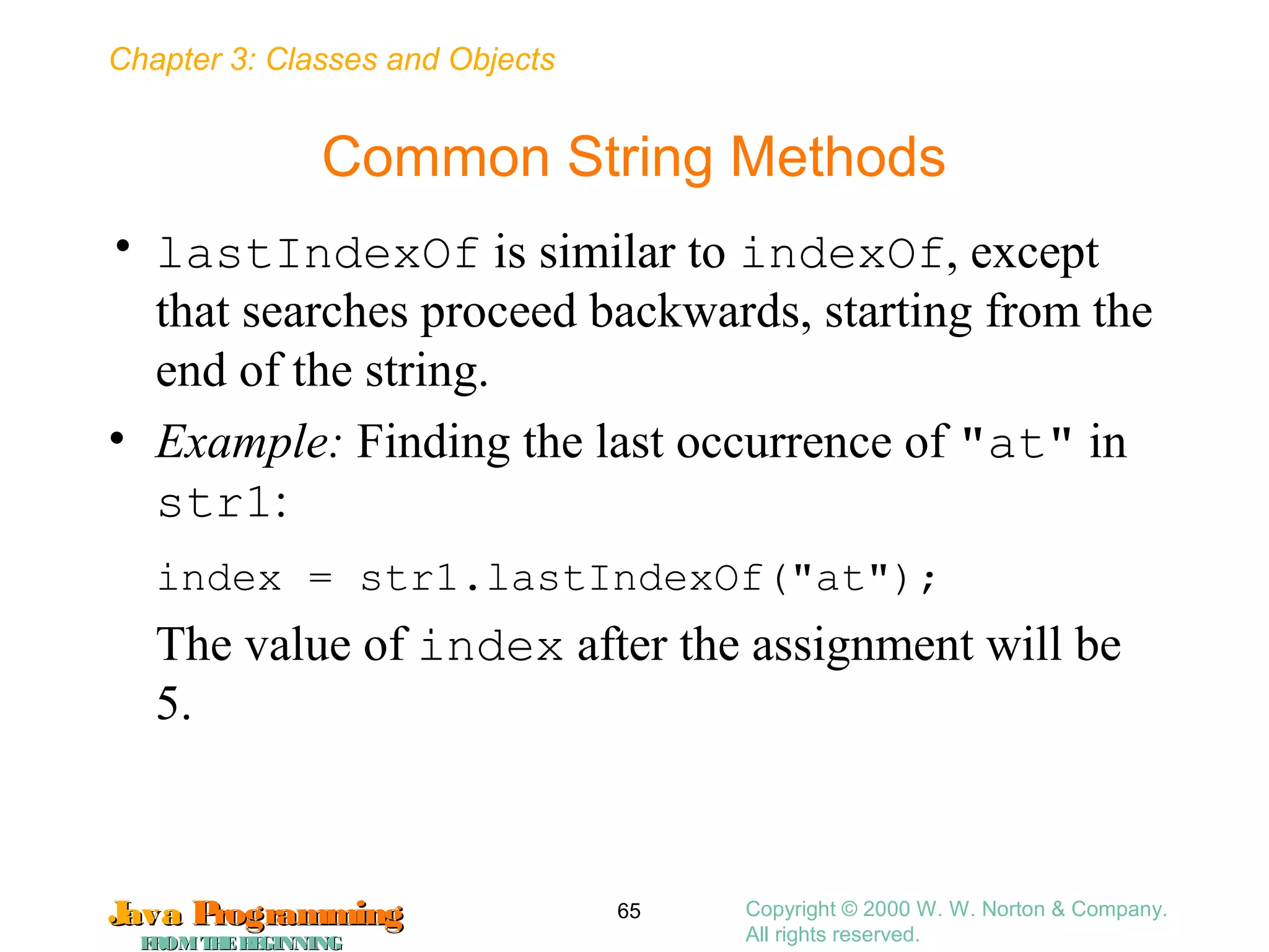 Chapter 3: Classes and Objects
JavaJava ProgrammingProgramming
FROMTHEBEGINNINGFROMTHEBEGINNING
Copyright © 2000 W. W. Norton & Company.
All rights reserved.
65
Common String Methods
• lastIndexOf is similar to indexOf, except
that searches proceed backwards, starting from the
end of the string.
• Example: Finding the last occurrence of "at" in
str1:
index = str1.lastIndexOf("at");
The value of index after the assignment will be
5.
 