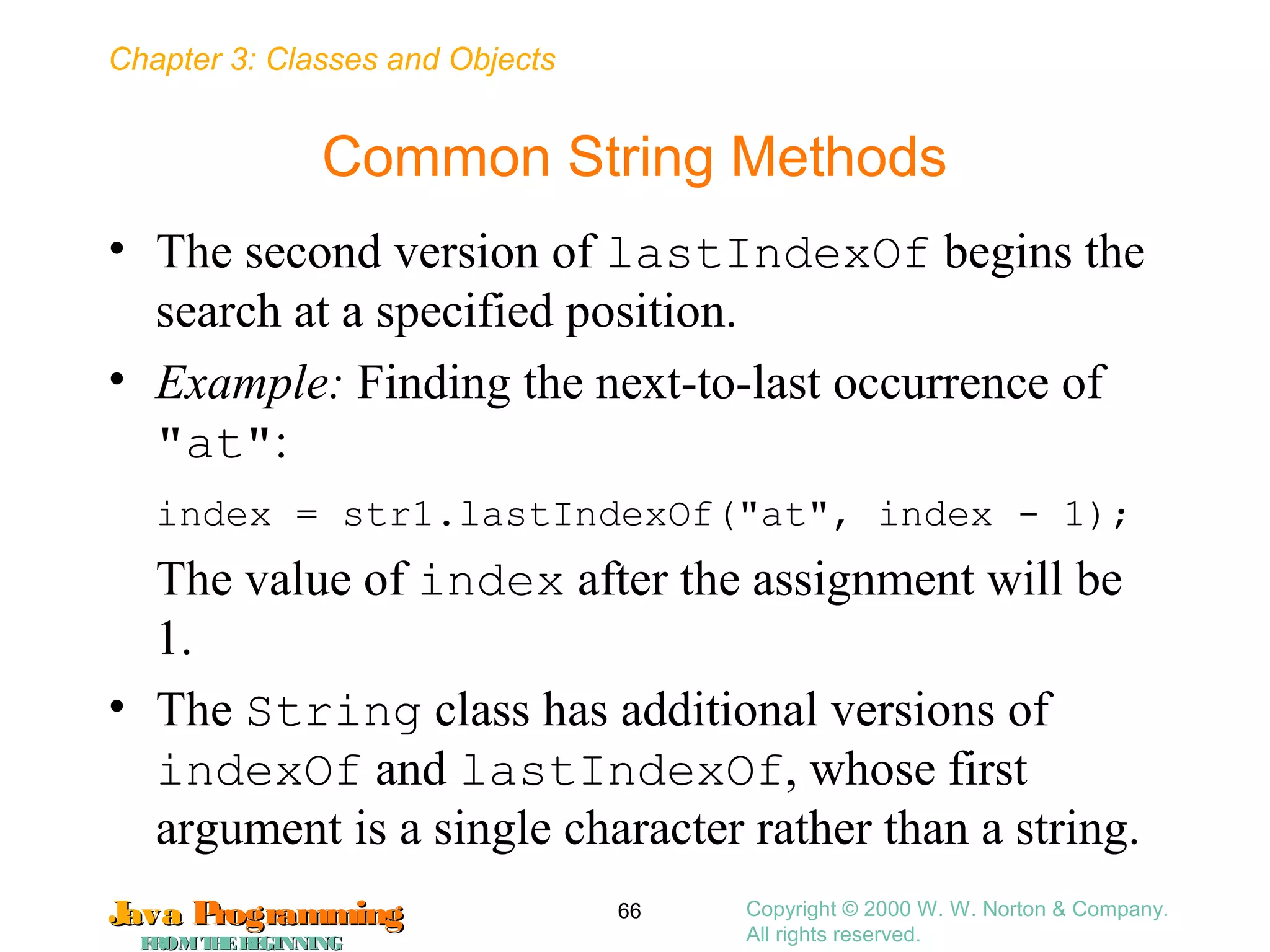 Chapter 3: Classes and Objects
JavaJava ProgrammingProgramming
FROMTHEBEGINNINGFROMTHEBEGINNING
Copyright © 2000 W. W. Norton & Company.
All rights reserved.
66
Common String Methods
• The second version of lastIndexOf begins the
search at a specified position.
• Example: Finding the next-to-last occurrence of
"at":
index = str1.lastIndexOf("at", index - 1);
The value of index after the assignment will be
1.
• The String class has additional versions of
indexOf and lastIndexOf, whose first
argument is a single character rather than a string.
 