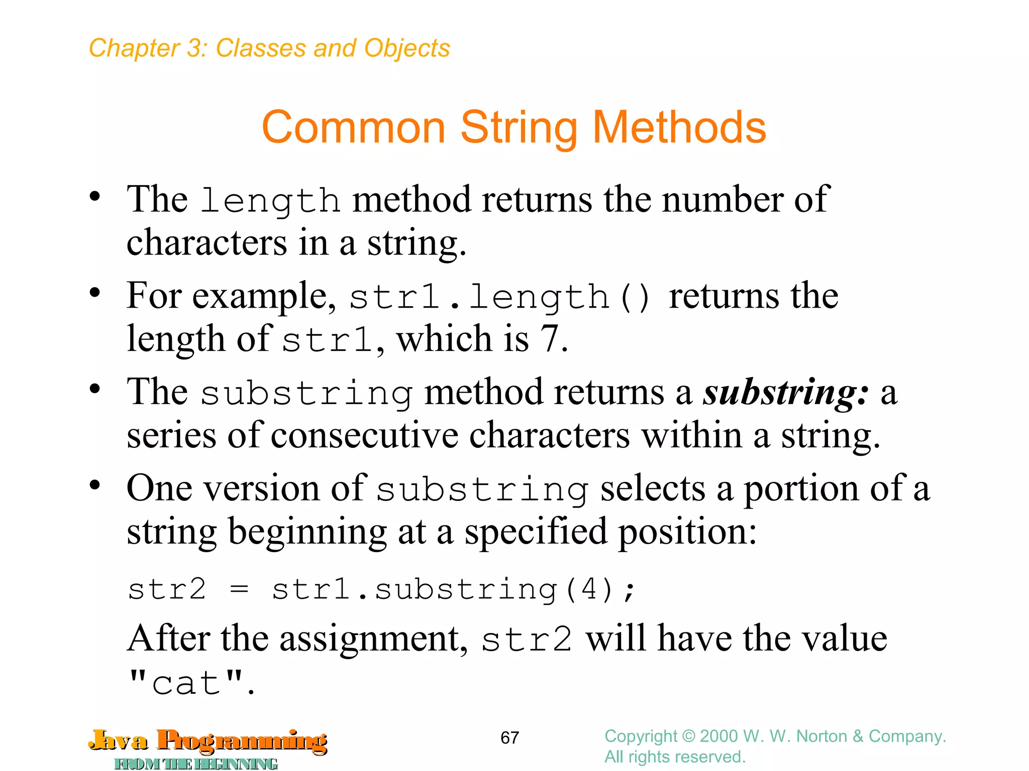 Chapter 3: Classes and Objects
JavaJava ProgrammingProgramming
FROMTHEBEGINNINGFROMTHEBEGINNING
Copyright © 2000 W. W. Norton & Company.
All rights reserved.
67
Common String Methods
• The length method returns the number of
characters in a string.
• For example, str1.length() returns the
length of str1, which is 7.
• The substring method returns a substring: a
series of consecutive characters within a string.
• One version of substring selects a portion of a
string beginning at a specified position:
str2 = str1.substring(4);
After the assignment, str2 will have the value
"cat".
 