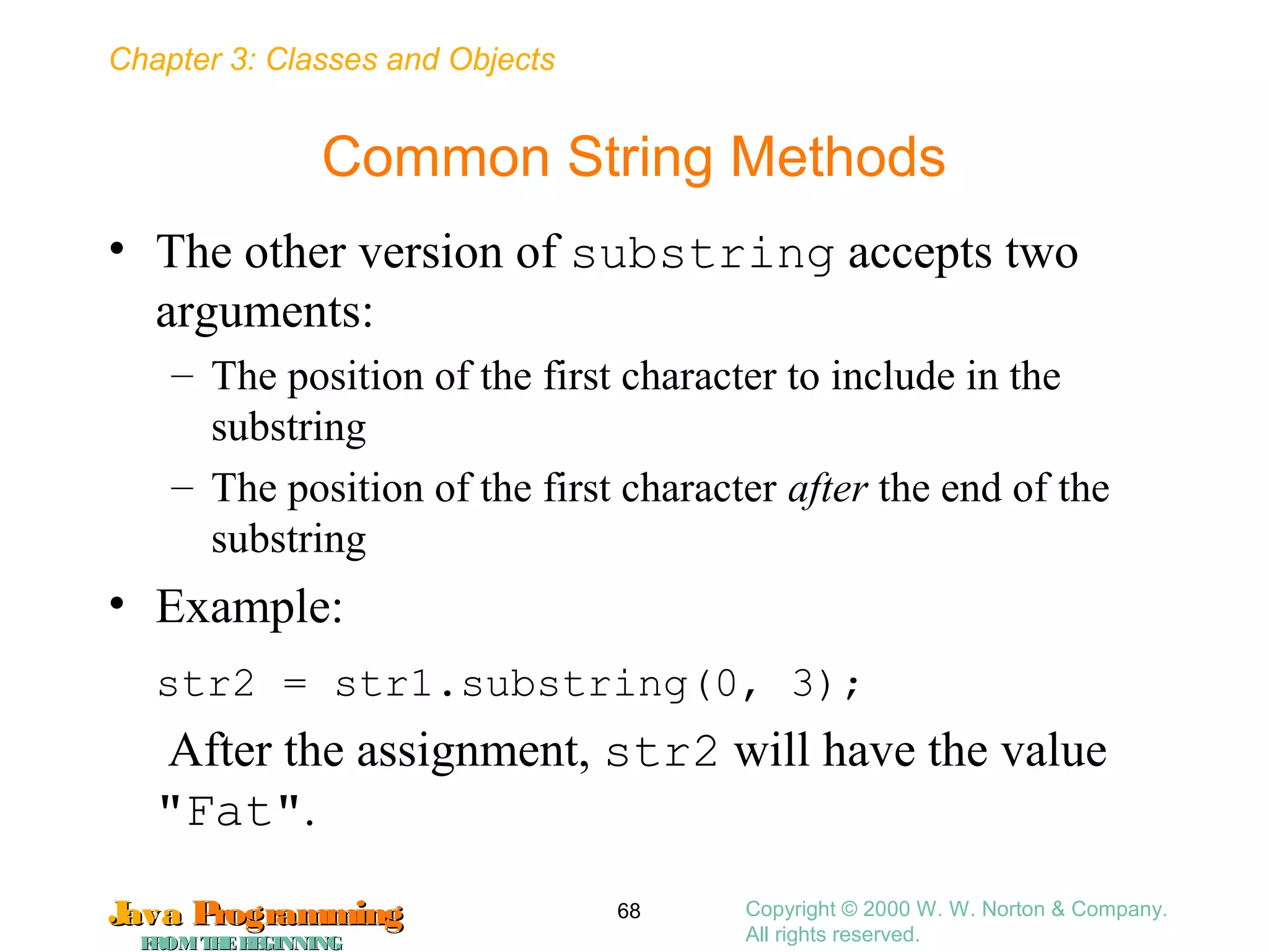 Chapter 3: Classes and Objects
JavaJava ProgrammingProgramming
FROMTHEBEGINNINGFROMTHEBEGINNING
Copyright © 2000 W. W. Norton & Company.
All rights reserved.
68
Common String Methods
• The other version of substring accepts two
arguments:
– The position of the first character to include in the
substring
– The position of the first character after the end of the
substring
• Example:
str2 = str1.substring(0, 3);
After the assignment, str2 will have the value
"Fat".
 