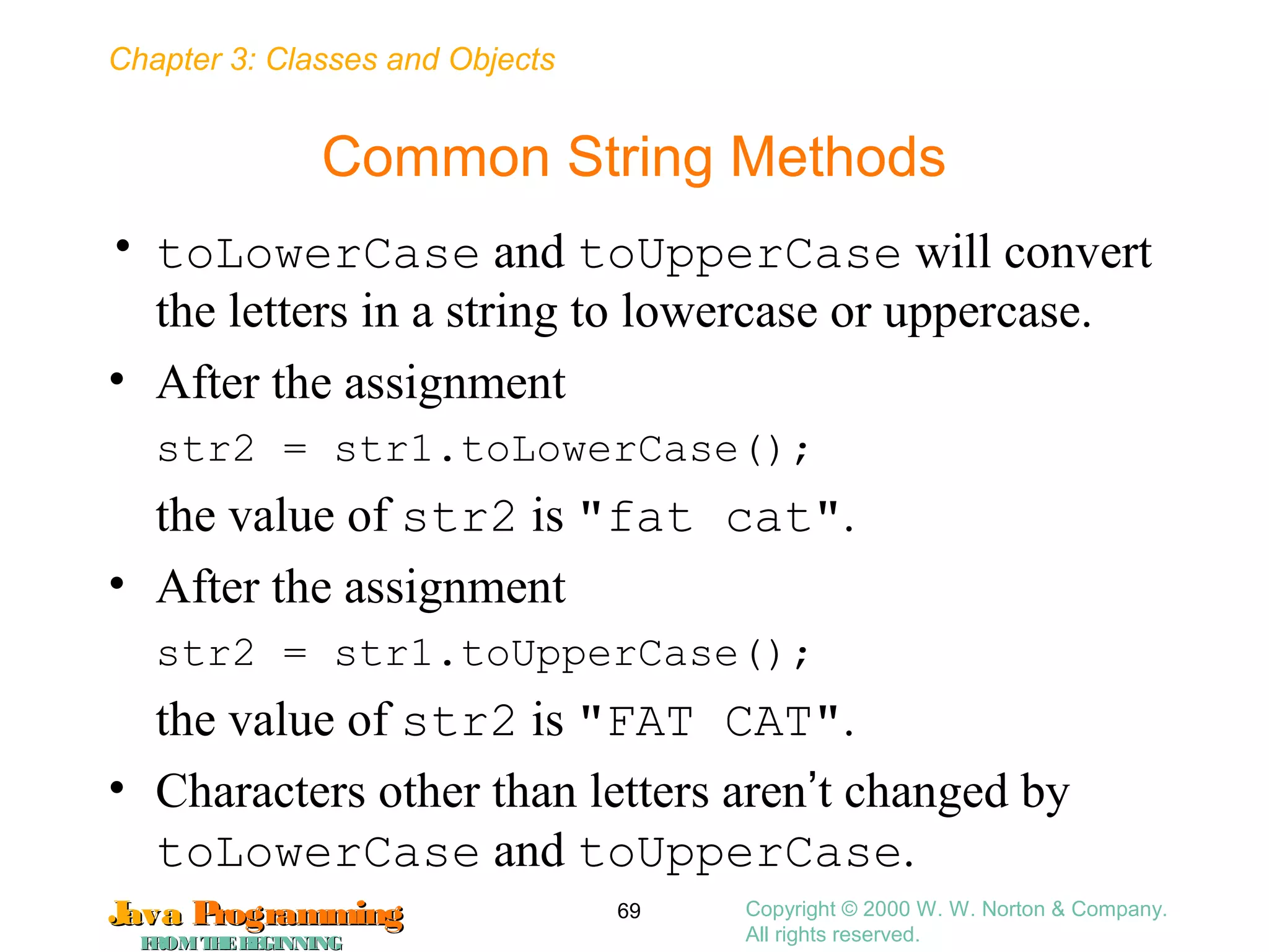 Chapter 3: Classes and Objects
JavaJava ProgrammingProgramming
FROMTHEBEGINNINGFROMTHEBEGINNING
Copyright © 2000 W. W. Norton & Company.
All rights reserved.
69
Common String Methods
• toLowerCase and toUpperCase will convert
the letters in a string to lowercase or uppercase.
• After the assignment
str2 = str1.toLowerCase();
the value of str2 is "fat cat".
• After the assignment
str2 = str1.toUpperCase();
the value of str2 is "FAT CAT".
• Characters other than letters aren’t changed by
toLowerCase and toUpperCase.
 