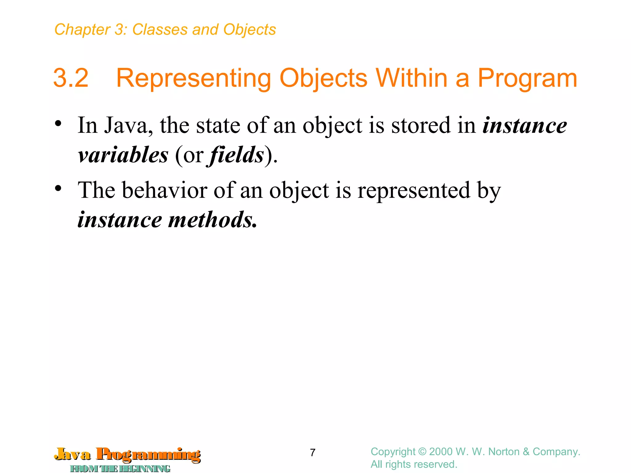 Chapter 3: Classes and Objects
JavaJava ProgrammingProgramming
FROMTHEBEGINNINGFROMTHEBEGINNING
Copyright © 2000 W. W. Norton & Company.
All rights reserved.
7
3.2 Representing Objects Within a Program
• In Java, the state of an object is stored in instance
variables (or fields).
• The behavior of an object is represented by
instance methods.
 