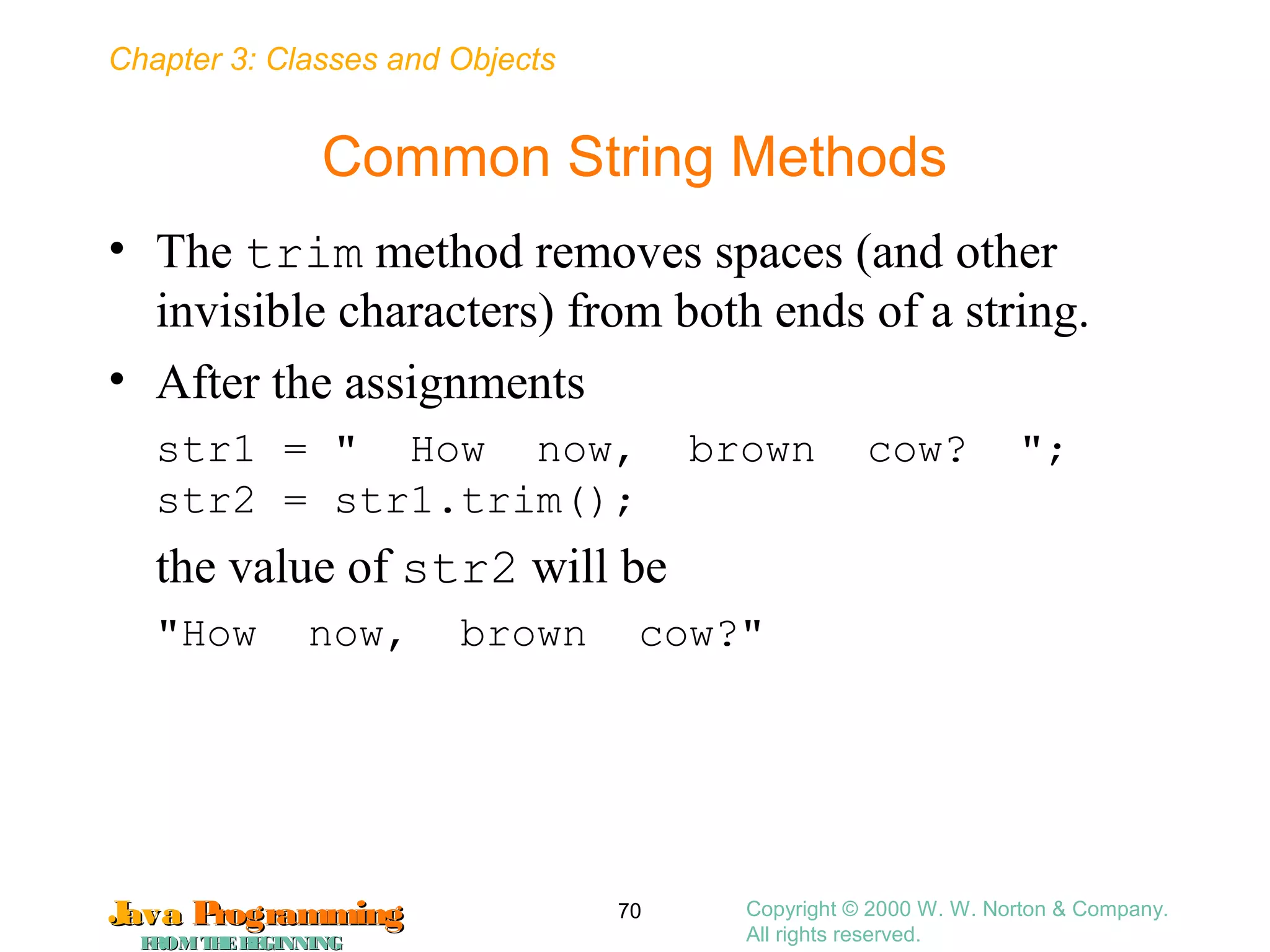 Chapter 3: Classes and Objects
JavaJava ProgrammingProgramming
FROMTHEBEGINNINGFROMTHEBEGINNING
Copyright © 2000 W. W. Norton & Company.
All rights reserved.
70
Common String Methods
• The trim method removes spaces (and other
invisible characters) from both ends of a string.
• After the assignments
str1 = " How now, brown cow? ";
str2 = str1.trim();
the value of str2 will be
"How now, brown cow?"
 