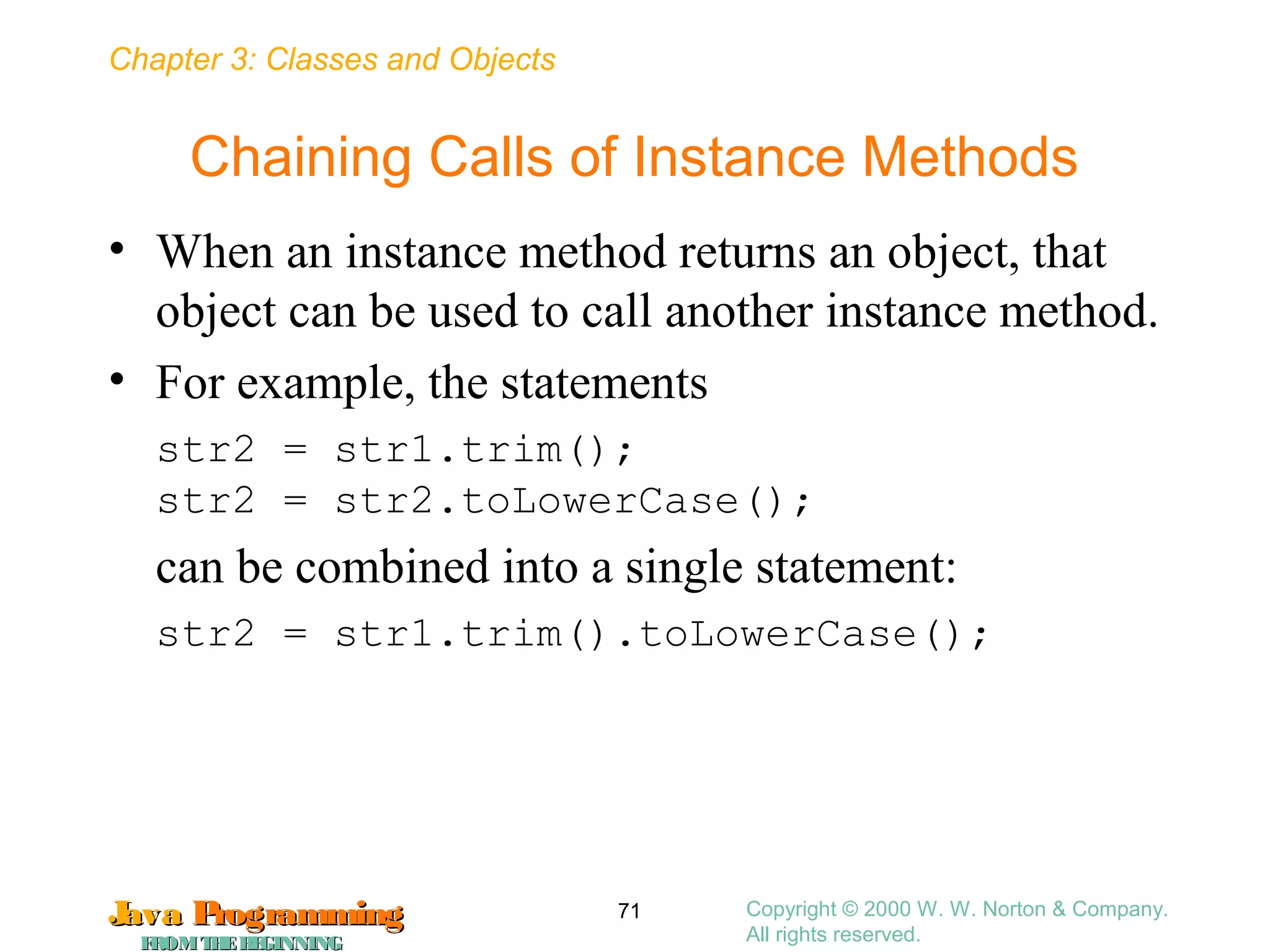 Chapter 3: Classes and Objects
JavaJava ProgrammingProgramming
FROMTHEBEGINNINGFROMTHEBEGINNING
Copyright © 2000 W. W. Norton & Company.
All rights reserved.
71
Chaining Calls of Instance Methods
• When an instance method returns an object, that
object can be used to call another instance method.
• For example, the statements
str2 = str1.trim();
str2 = str2.toLowerCase();
can be combined into a single statement:
str2 = str1.trim().toLowerCase();
 