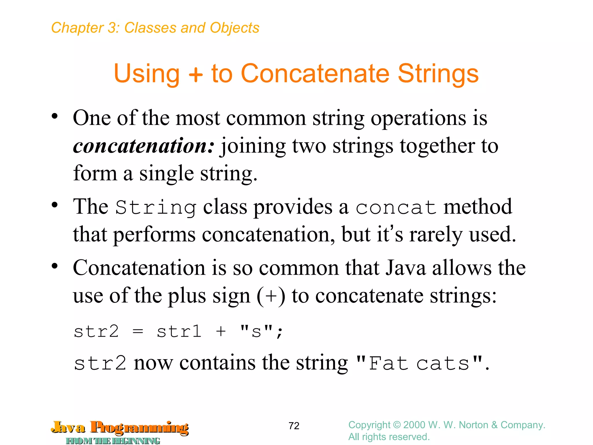 Chapter 3: Classes and Objects
JavaJava ProgrammingProgramming
FROMTHEBEGINNINGFROMTHEBEGINNING
Copyright © 2000 W. W. Norton & Company.
All rights reserved.
72
Using + to Concatenate Strings
• One of the most common string operations is
concatenation: joining two strings together to
form a single string.
• The String class provides a concat method
that performs concatenation, but it’s rarely used.
• Concatenation is so common that Java allows the
use of the plus sign (+) to concatenate strings:
str2 = str1 + "s";
str2 now contains the string "Fat cats".
 