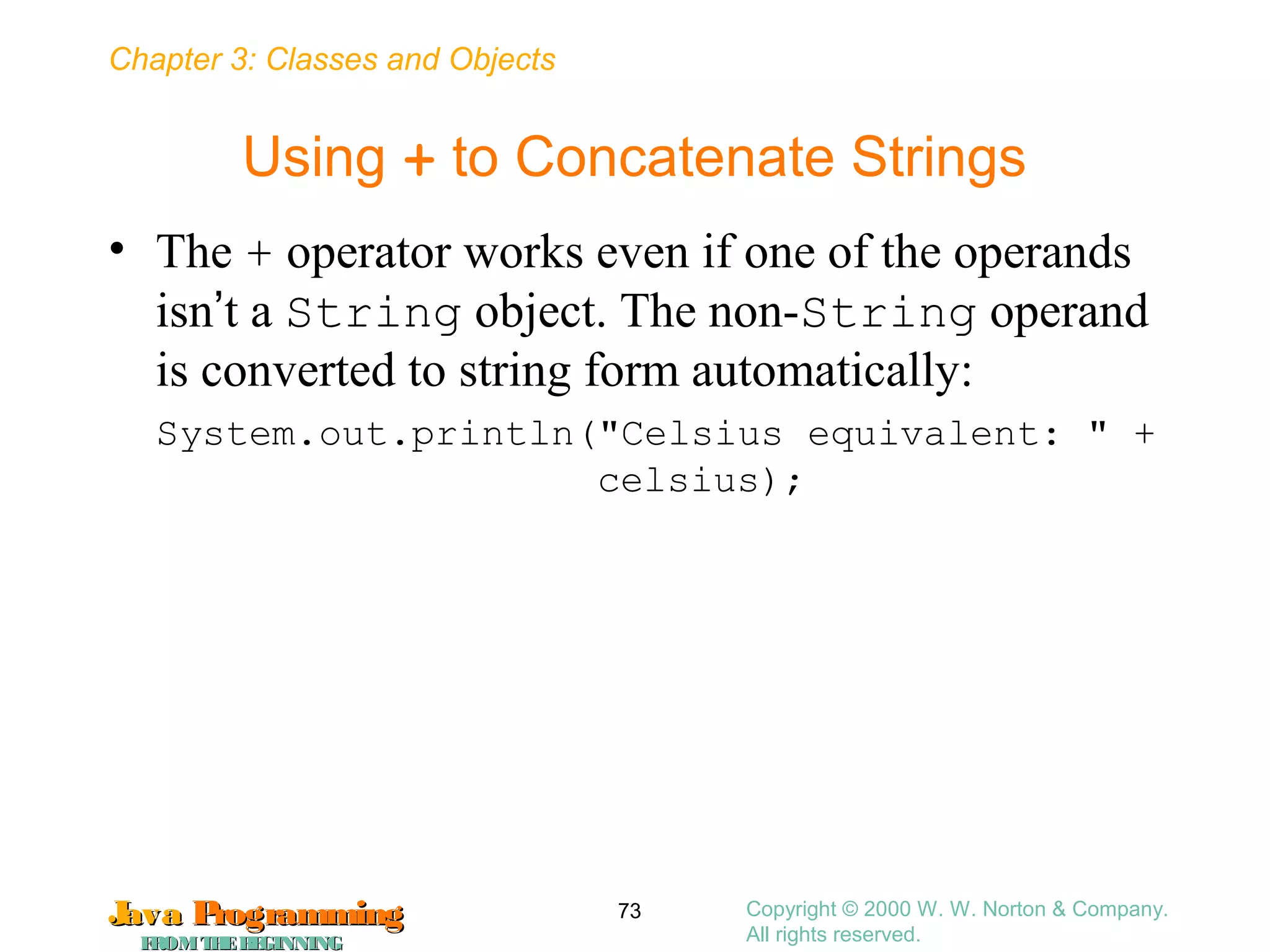 Chapter 3: Classes and Objects
JavaJava ProgrammingProgramming
FROMTHEBEGINNINGFROMTHEBEGINNING
Copyright © 2000 W. W. Norton & Company.
All rights reserved.
73
Using + to Concatenate Strings
• The + operator works even if one of the operands
isn’t a String object. The non-String operand
is converted to string form automatically:
System.out.println("Celsius equivalent: " +
celsius);
 