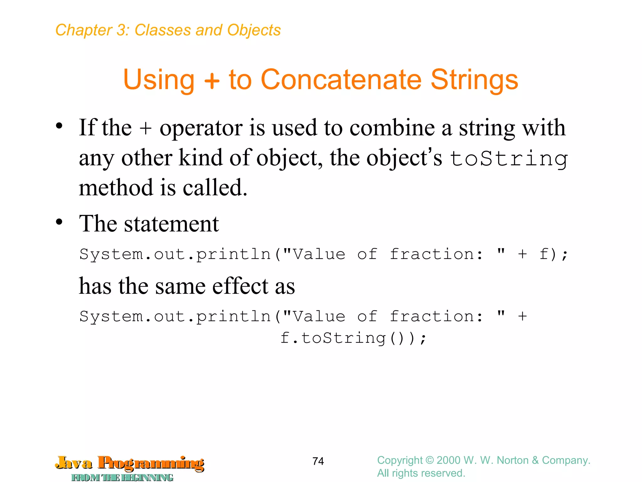 Chapter 3: Classes and Objects
JavaJava ProgrammingProgramming
FROMTHEBEGINNINGFROMTHEBEGINNING
Copyright © 2000 W. W. Norton & Company.
All rights reserved.
74
Using + to Concatenate Strings
• If the + operator is used to combine a string with
any other kind of object, the object’s toString
method is called.
• The statement
System.out.println("Value of fraction: " + f);
has the same effect as
System.out.println("Value of fraction: " +
f.toString());
 