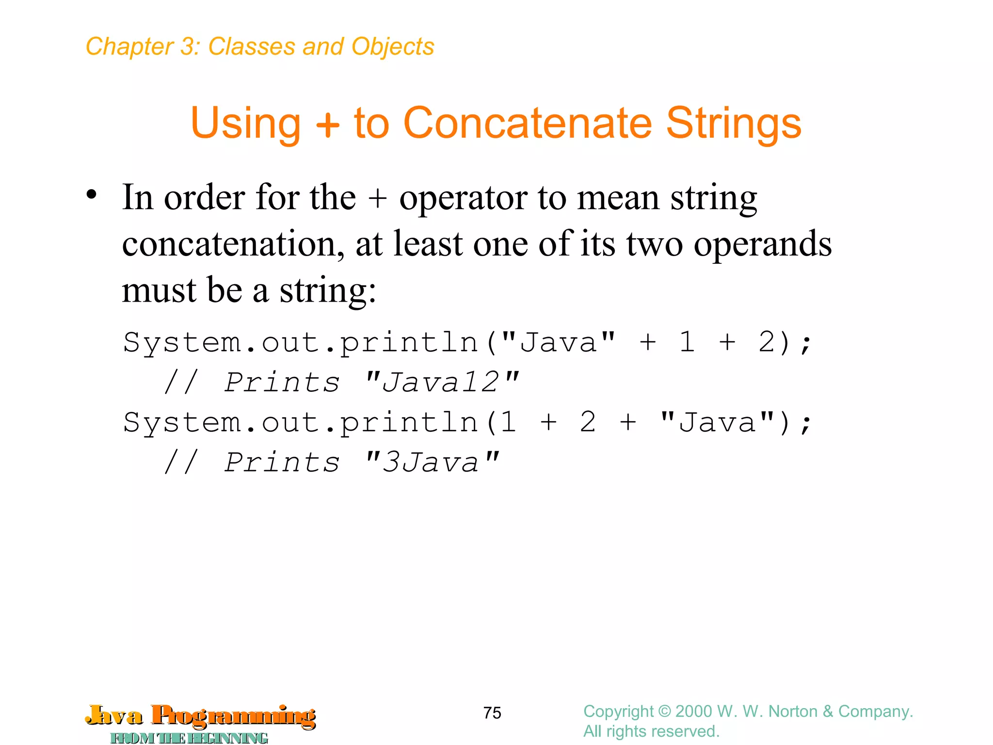 Chapter 3: Classes and Objects
JavaJava ProgrammingProgramming
FROMTHEBEGINNINGFROMTHEBEGINNING
Copyright © 2000 W. W. Norton & Company.
All rights reserved.
75
Using + to Concatenate Strings
• In order for the + operator to mean string
concatenation, at least one of its two operands
must be a string:
System.out.println("Java" + 1 + 2);
// Prints "Java12"
System.out.println(1 + 2 + "Java");
// Prints "3Java"
 