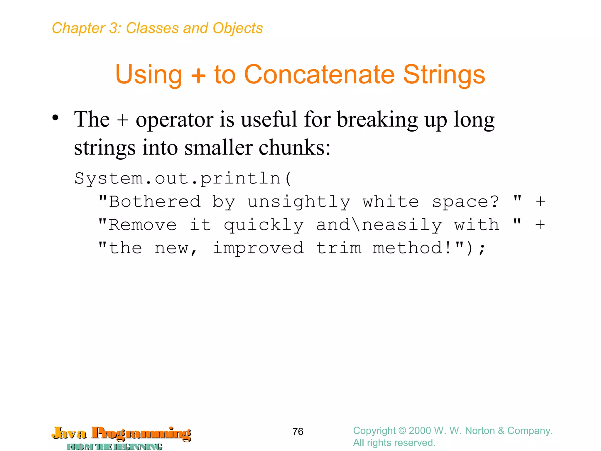 Chapter 3: Classes and Objects
JavaJava ProgrammingProgramming
FROMTHEBEGINNINGFROMTHEBEGINNING
Copyright © 2000 W. W. Norton & Company.
All rights reserved.
76
Using + to Concatenate Strings
• The + operator is useful for breaking up long
strings into smaller chunks:
System.out.println(
"Bothered by unsightly white space? " +
"Remove it quickly andneasily with " +
"the new, improved trim method!");
 