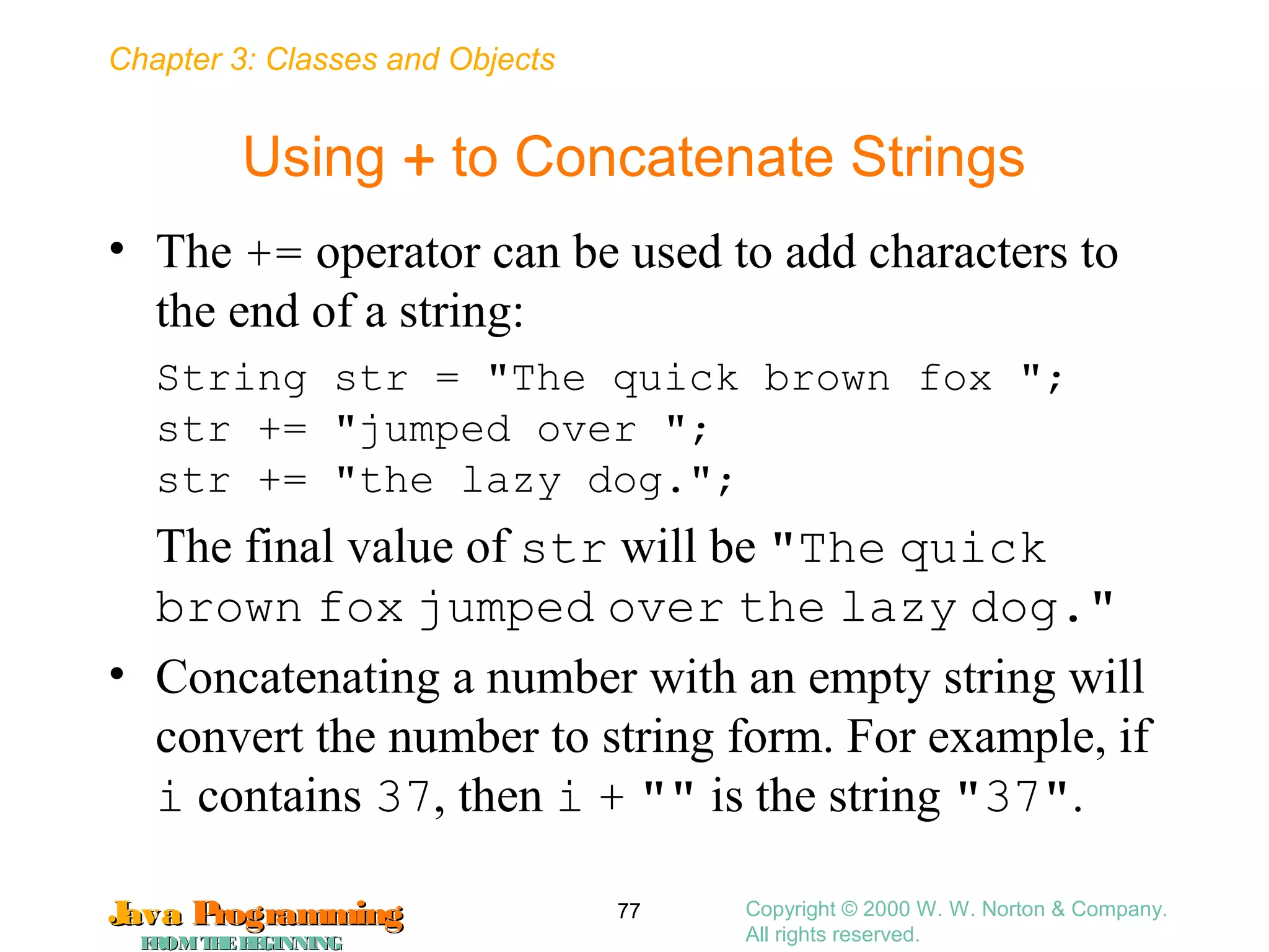 Chapter 3: Classes and Objects
JavaJava ProgrammingProgramming
FROMTHEBEGINNINGFROMTHEBEGINNING
Copyright © 2000 W. W. Norton & Company.
All rights reserved.
77
Using + to Concatenate Strings
• The += operator can be used to add characters to
the end of a string:
String str = "The quick brown fox ";
str += "jumped over ";
str += "the lazy dog.";
The final value of str will be "The quick
brown fox jumped over the lazy dog."
• Concatenating a number with an empty string will
convert the number to string form. For example, if
i contains 37, then i + "" is the string "37".
 