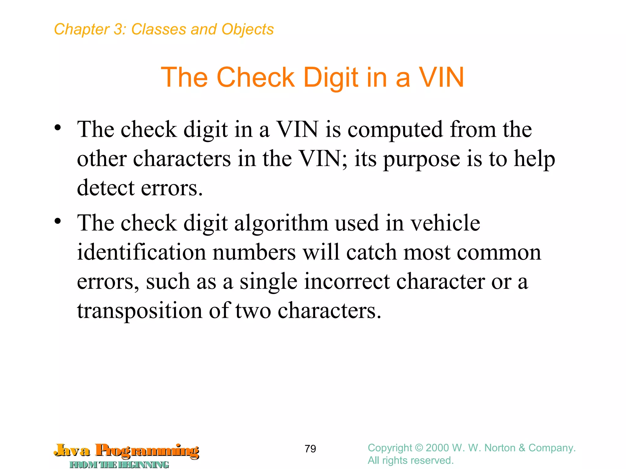 Chapter 3: Classes and Objects
JavaJava ProgrammingProgramming
FROMTHEBEGINNINGFROMTHEBEGINNING
Copyright © 2000 W. W. Norton & Company.
All rights reserved.
79
The Check Digit in a VIN
• The check digit in a VIN is computed from the
other characters in the VIN; its purpose is to help
detect errors.
• The check digit algorithm used in vehicle
identification numbers will catch most common
errors, such as a single incorrect character or a
transposition of two characters.
 