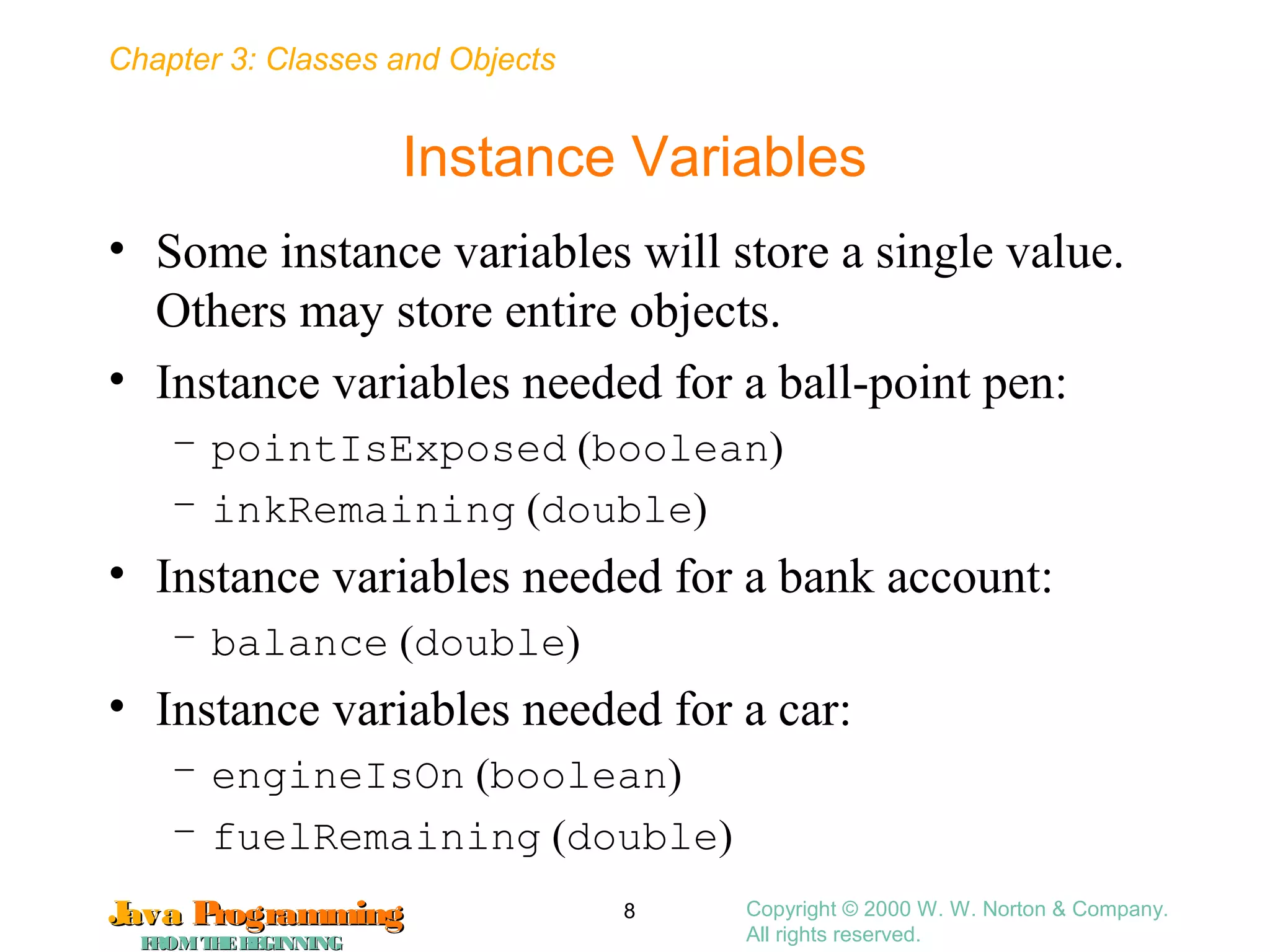 Chapter 3: Classes and Objects
JavaJava ProgrammingProgramming
FROMTHEBEGINNINGFROMTHEBEGINNING
Copyright © 2000 W. W. Norton & Company.
All rights reserved.
8
Instance Variables
• Some instance variables will store a single value.
Others may store entire objects.
• Instance variables needed for a ball-point pen:
– pointIsExposed (boolean)
– inkRemaining (double)
• Instance variables needed for a bank account:
– balance (double)
• Instance variables needed for a car:
– engineIsOn (boolean)
– fuelRemaining (double)
 