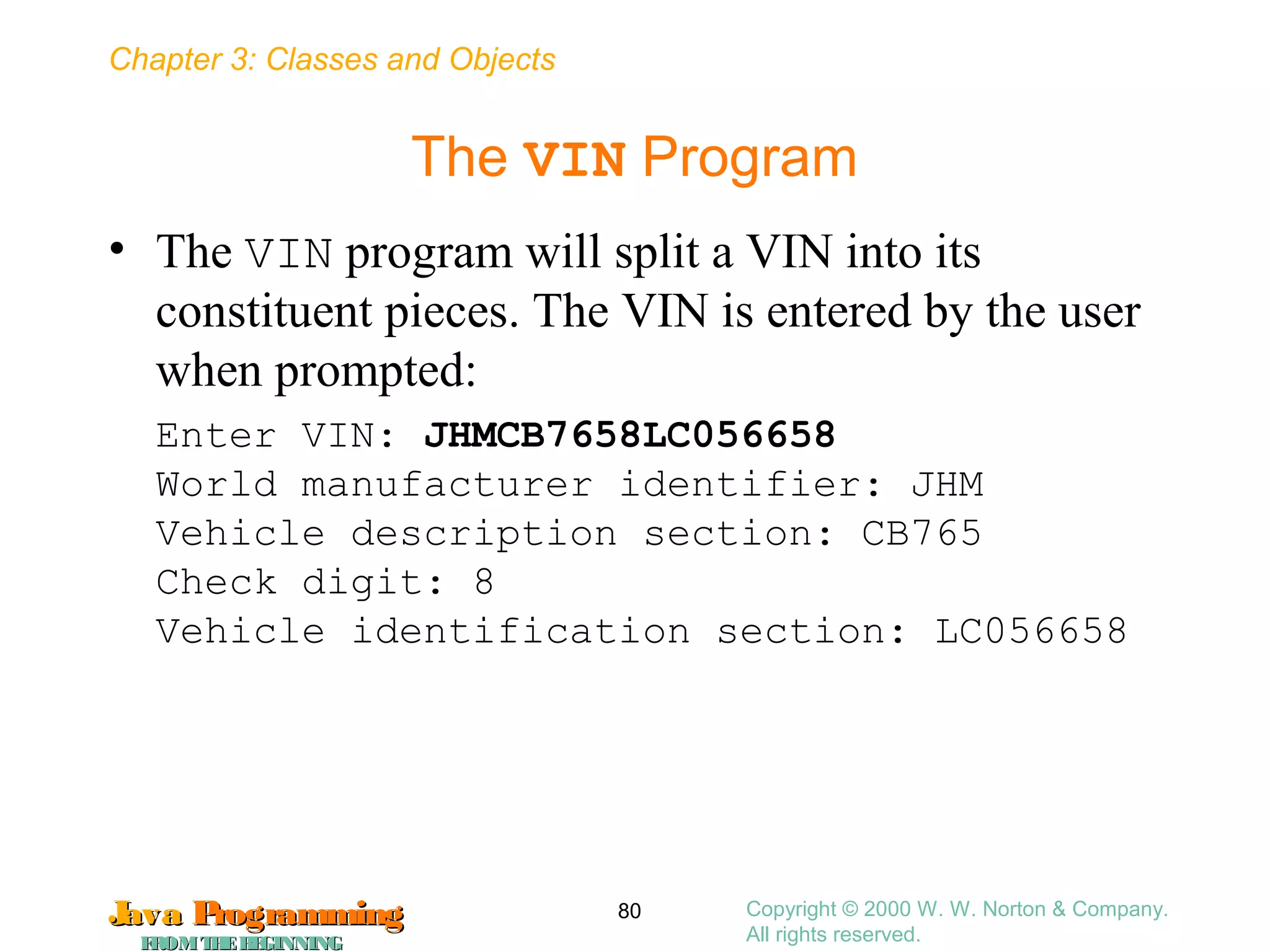 Chapter 3: Classes and Objects
JavaJava ProgrammingProgramming
FROMTHEBEGINNINGFROMTHEBEGINNING
Copyright © 2000 W. W. Norton & Company.
All rights reserved.
80
The VIN Program
• The VIN program will split a VIN into its
constituent pieces. The VIN is entered by the user
when prompted:
Enter VIN: JHMCB7658LC056658
World manufacturer identifier: JHM
Vehicle description section: CB765
Check digit: 8
Vehicle identification section: LC056658
 