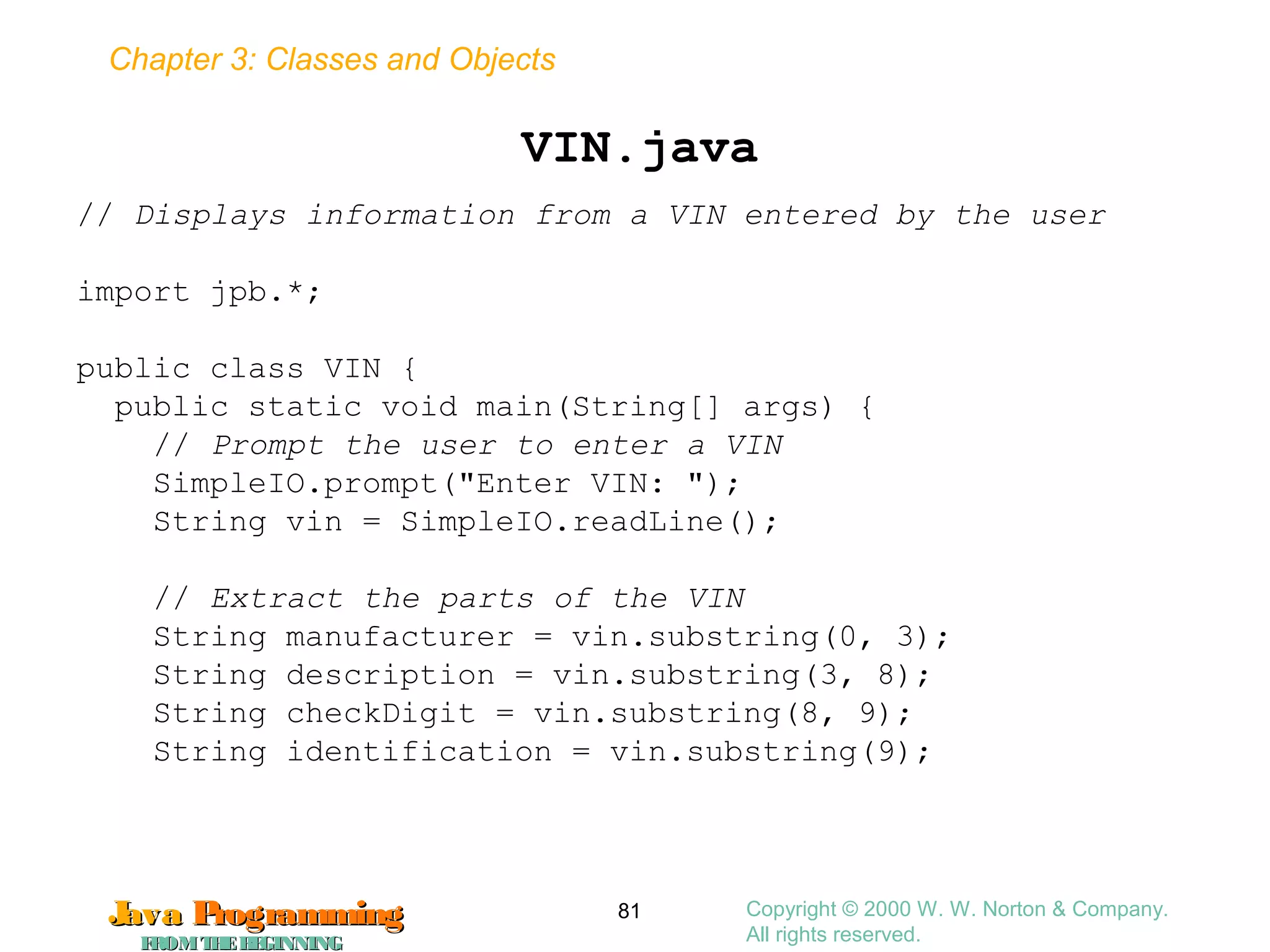 Chapter 3: Classes and Objects
JavaJava ProgrammingProgramming
FROMTHEBEGINNINGFROMTHEBEGINNING
Copyright © 2000 W. W. Norton & Company.
All rights reserved.
81
VIN.java
// Displays information from a VIN entered by the user
import jpb.*;
public class VIN {
public static void main(String[] args) {
// Prompt the user to enter a VIN
SimpleIO.prompt("Enter VIN: ");
String vin = SimpleIO.readLine();
// Extract the parts of the VIN
String manufacturer = vin.substring(0, 3);
String description = vin.substring(3, 8);
String checkDigit = vin.substring(8, 9);
String identification = vin.substring(9);
 