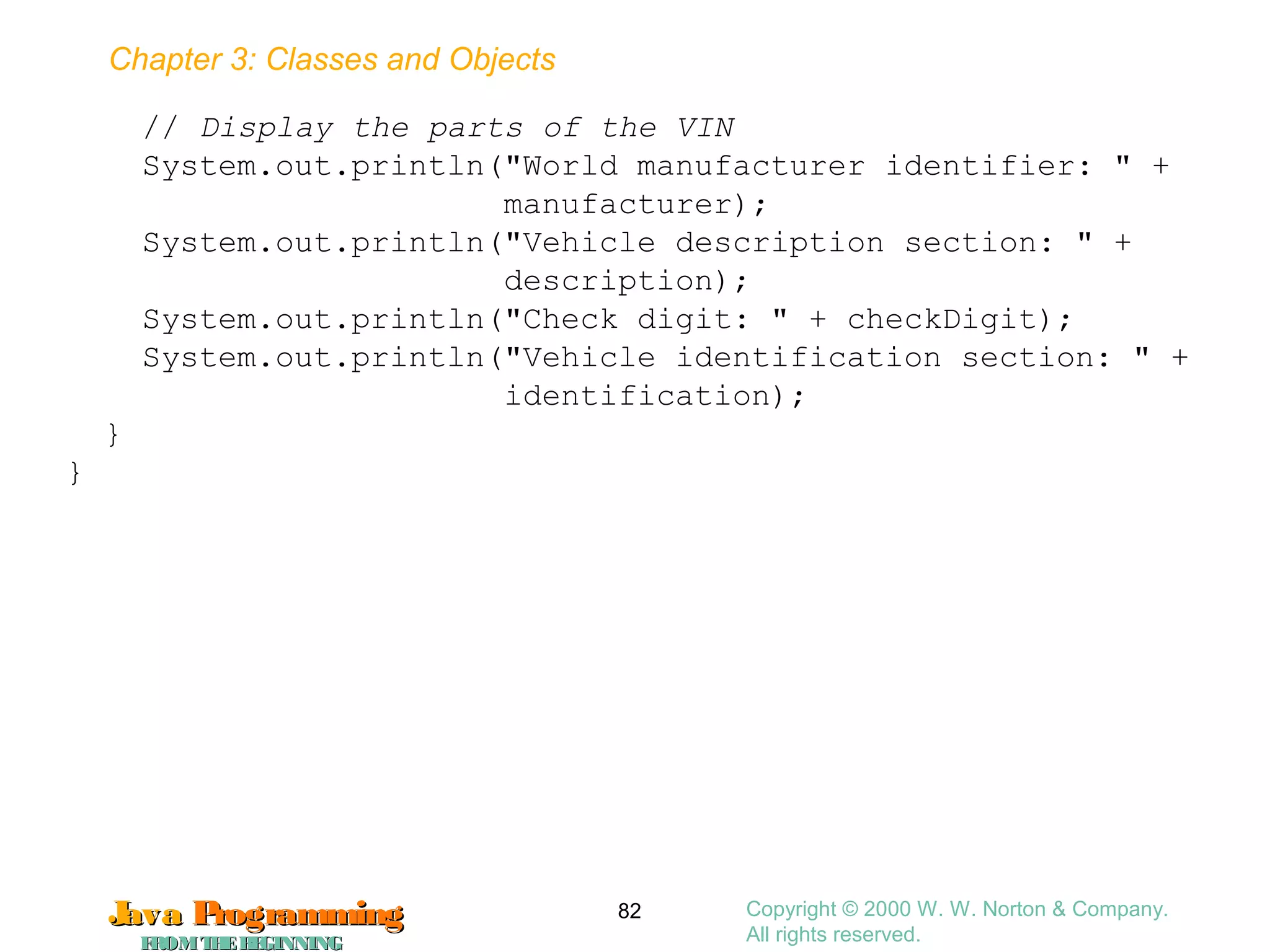 Chapter 3: Classes and Objects
JavaJava ProgrammingProgramming
FROMTHEBEGINNINGFROMTHEBEGINNING
Copyright © 2000 W. W. Norton & Company.
All rights reserved.
82
// Display the parts of the VIN
System.out.println("World manufacturer identifier: " +
manufacturer);
System.out.println("Vehicle description section: " +
description);
System.out.println("Check digit: " + checkDigit);
System.out.println("Vehicle identification section: " +
identification);
}
}
 
