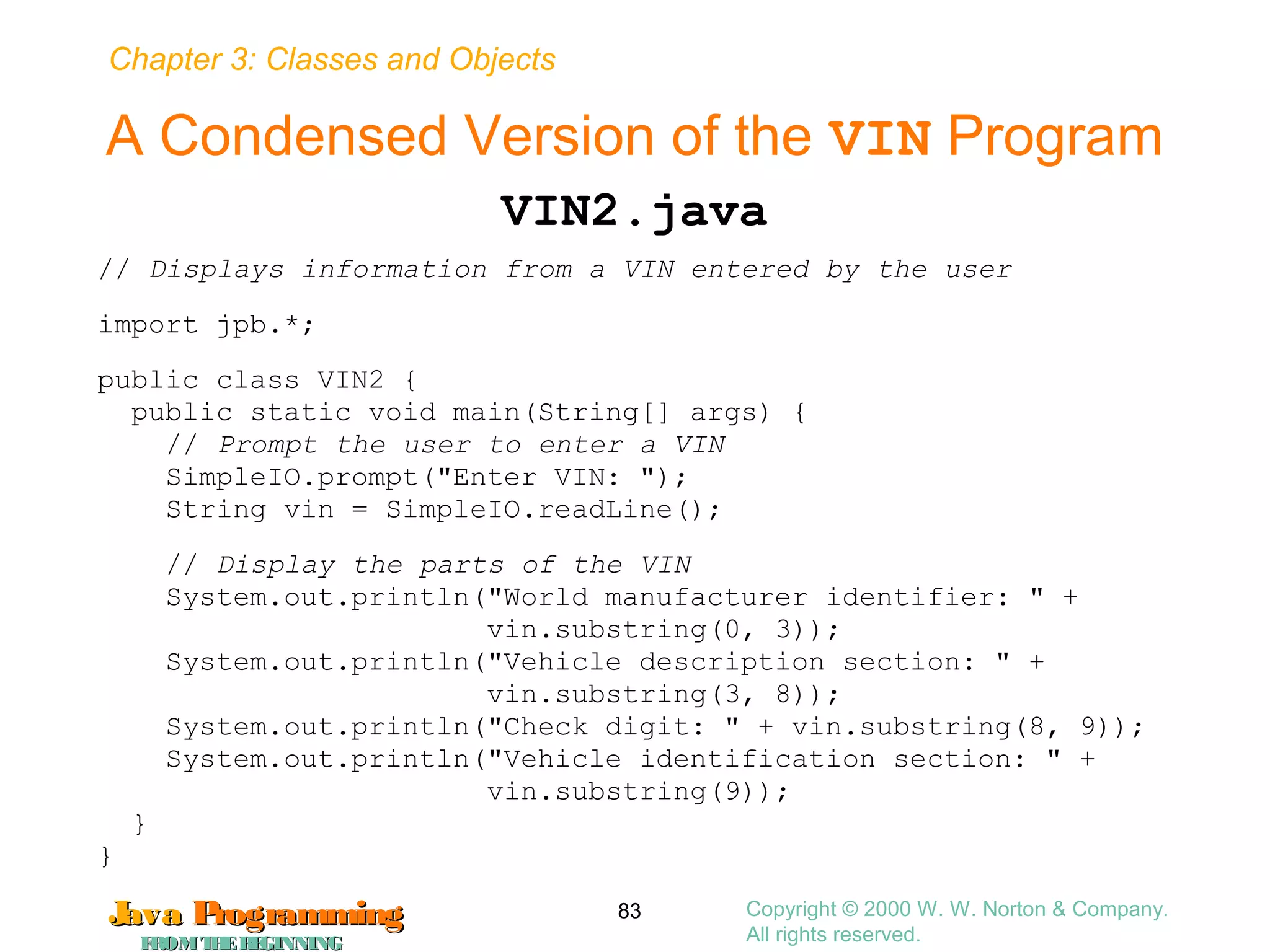 Chapter 3: Classes and Objects
JavaJava ProgrammingProgramming
FROMTHEBEGINNINGFROMTHEBEGINNING
Copyright © 2000 W. W. Norton & Company.
All rights reserved.
83
A Condensed Version of the VIN Program
VIN2.java
// Displays information from a VIN entered by the user
import jpb.*;
public class VIN2 {
public static void main(String[] args) {
// Prompt the user to enter a VIN
SimpleIO.prompt("Enter VIN: ");
String vin = SimpleIO.readLine();
// Display the parts of the VIN
System.out.println("World manufacturer identifier: " +
vin.substring(0, 3));
System.out.println("Vehicle description section: " +
vin.substring(3, 8));
System.out.println("Check digit: " + vin.substring(8, 9));
System.out.println("Vehicle identification section: " +
vin.substring(9));
}
}
 