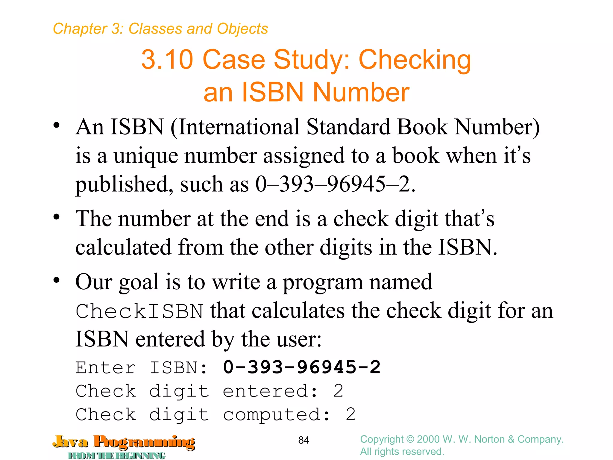 Chapter 3: Classes and Objects
JavaJava ProgrammingProgramming
FROMTHEBEGINNINGFROMTHEBEGINNING
Copyright © 2000 W. W. Norton & Company.
All rights reserved.
84
3.10 Case Study: Checking
an ISBN Number
• An ISBN (International Standard Book Number)
is a unique number assigned to a book when it’s
published, such as 0–393–96945–2.
• The number at the end is a check digit that’s
calculated from the other digits in the ISBN.
• Our goal is to write a program named
CheckISBN that calculates the check digit for an
ISBN entered by the user:
Enter ISBN: 0-393-96945-2
Check digit entered: 2
Check digit computed: 2
 