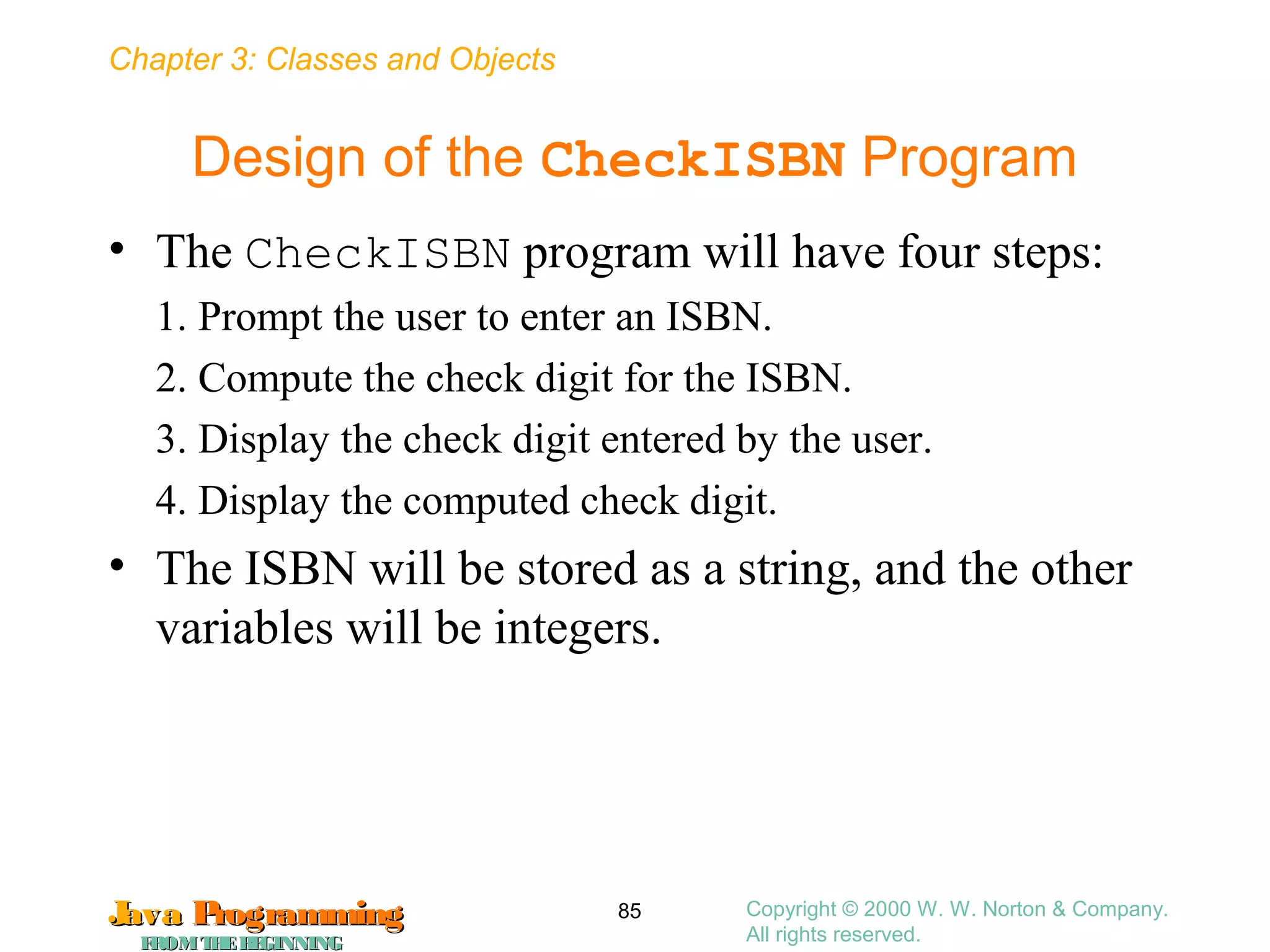 Chapter 3: Classes and Objects
JavaJava ProgrammingProgramming
FROMTHEBEGINNINGFROMTHEBEGINNING
Copyright © 2000 W. W. Norton & Company.
All rights reserved.
85
Design of the CheckISBN Program
• The CheckISBN program will have four steps:
1. Prompt the user to enter an ISBN.
2. Compute the check digit for the ISBN.
3. Display the check digit entered by the user.
4. Display the computed check digit.
• The ISBN will be stored as a string, and the other
variables will be integers.
 