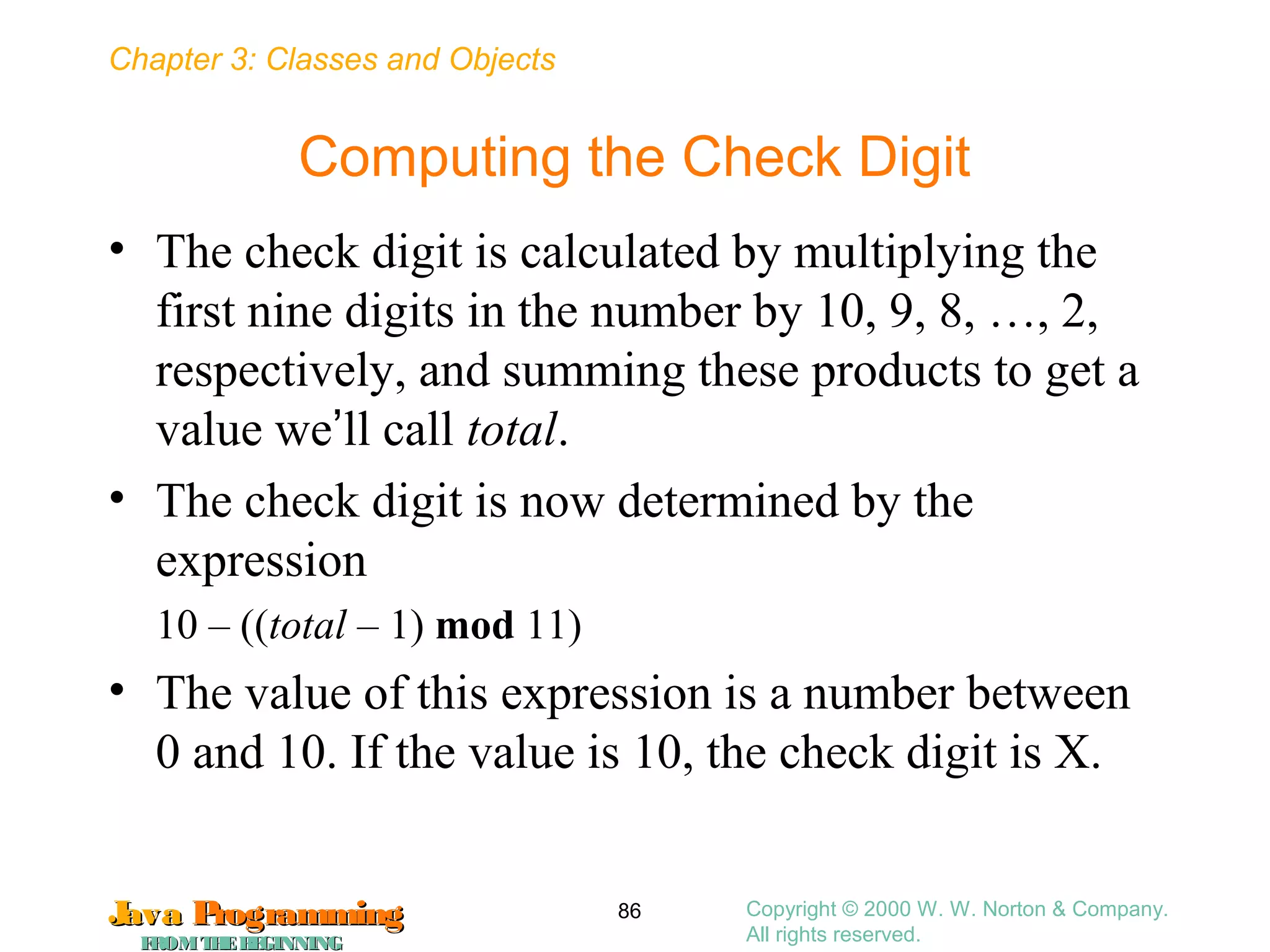 Chapter 3: Classes and Objects
JavaJava ProgrammingProgramming
FROMTHEBEGINNINGFROMTHEBEGINNING
Copyright © 2000 W. W. Norton & Company.
All rights reserved.
86
Computing the Check Digit
• The check digit is calculated by multiplying the
first nine digits in the number by 10, 9, 8, …, 2,
respectively, and summing these products to get a
value we’ll call total.
• The check digit is now determined by the
expression
10 – ((total – 1) mod 11)
• The value of this expression is a number between
0 and 10. If the value is 10, the check digit is X.
 