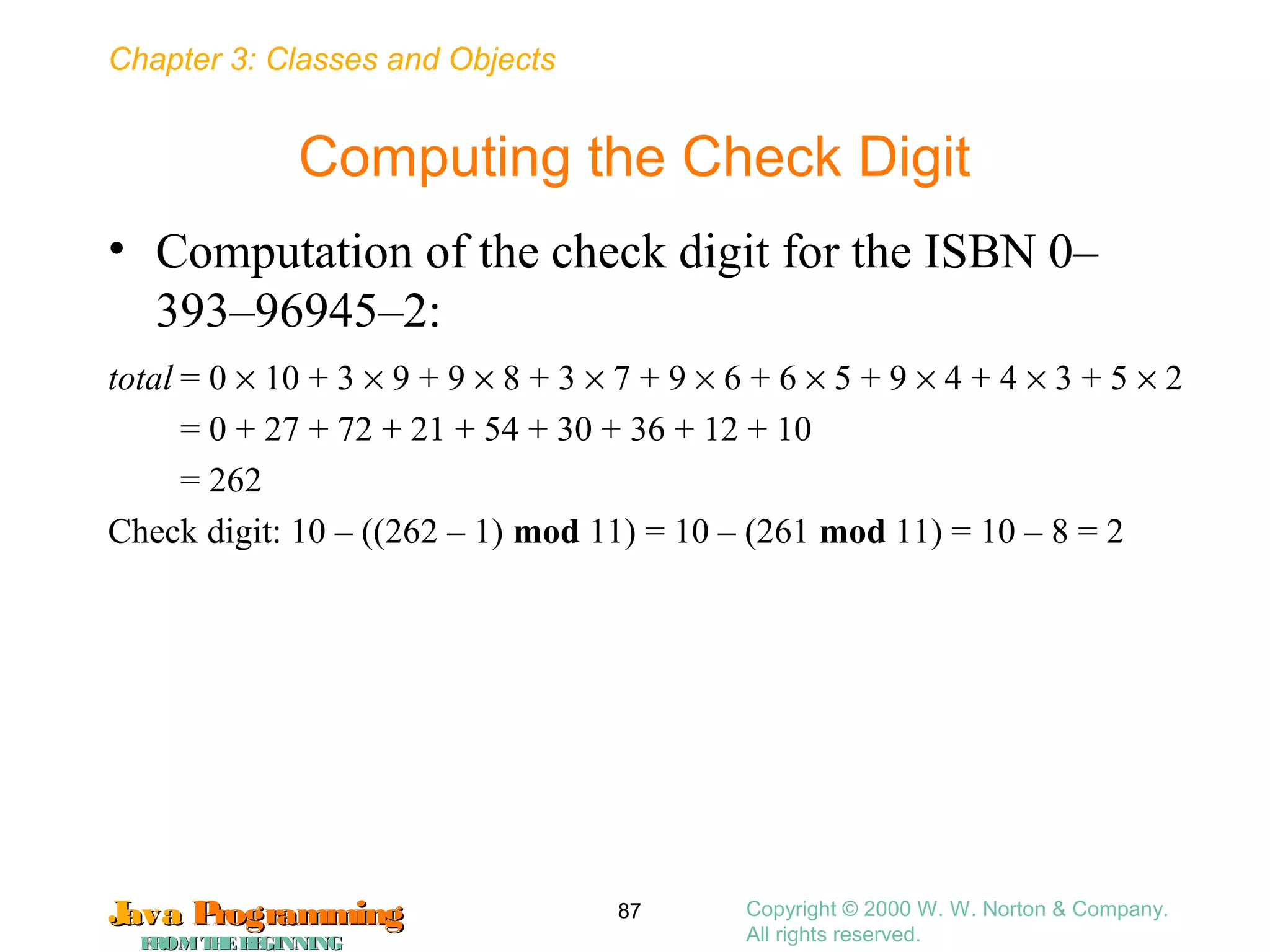 Chapter 3: Classes and Objects
JavaJava ProgrammingProgramming
FROMTHEBEGINNINGFROMTHEBEGINNING
Copyright © 2000 W. W. Norton & Company.
All rights reserved.
87
Computing the Check Digit
• Computation of the check digit for the ISBN 0–
393–96945–2:
total = 0 × 10 + 3 × 9 + 9 × 8 + 3 × 7 + 9 × 6 + 6 × 5 + 9 × 4 + 4 × 3 + 5 × 2
= 0 + 27 + 72 + 21 + 54 + 30 + 36 + 12 + 10
= 262
Check digit: 10 – ((262 – 1) mod 11) = 10 – (261 mod 11) = 10 – 8 = 2
 