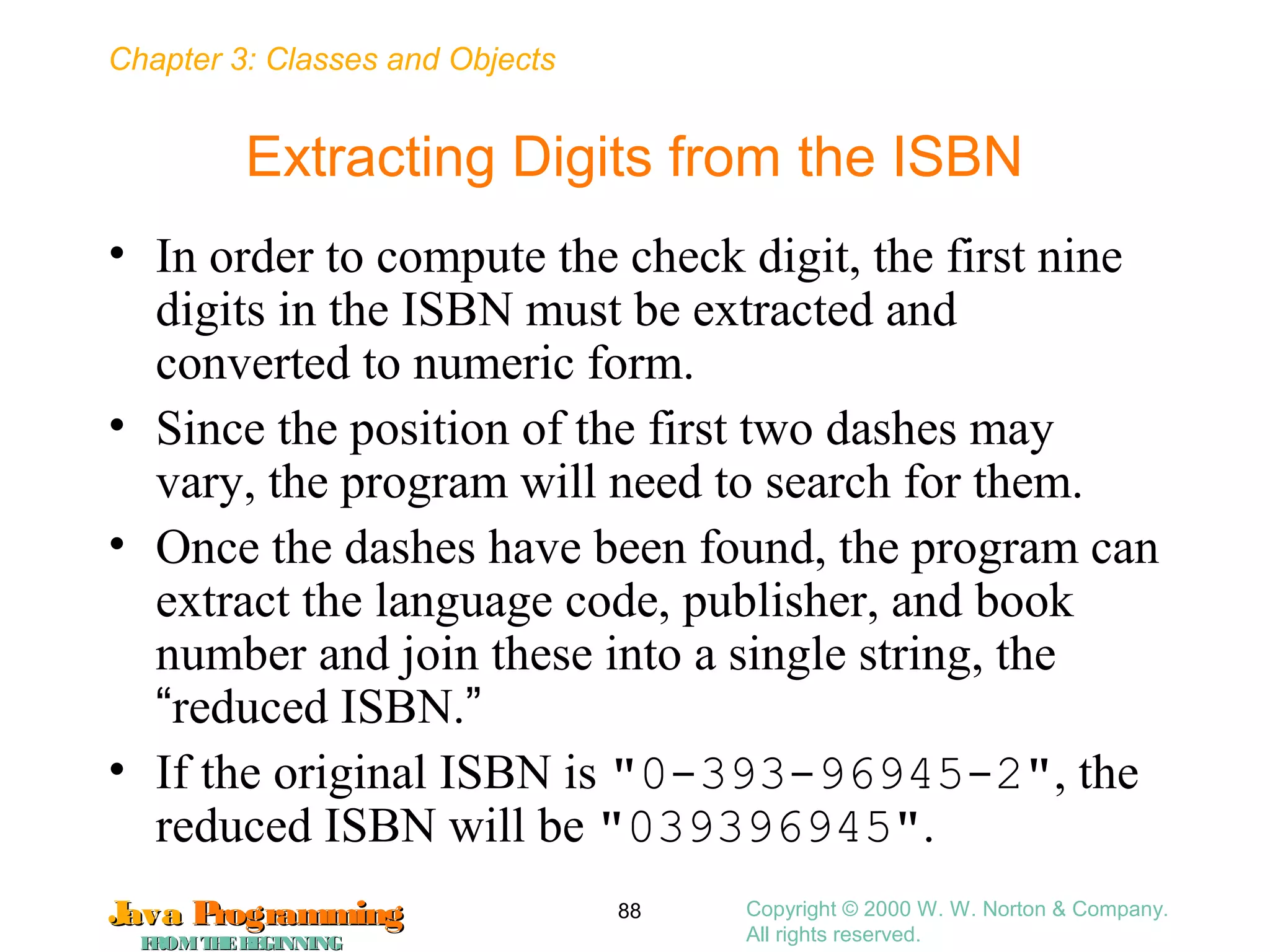 Chapter 3: Classes and Objects
JavaJava ProgrammingProgramming
FROMTHEBEGINNINGFROMTHEBEGINNING
Copyright © 2000 W. W. Norton & Company.
All rights reserved.
88
Extracting Digits from the ISBN
• In order to compute the check digit, the first nine
digits in the ISBN must be extracted and
converted to numeric form.
• Since the position of the first two dashes may
vary, the program will need to search for them.
• Once the dashes have been found, the program can
extract the language code, publisher, and book
number and join these into a single string, the
“reduced ISBN.”
• If the original ISBN is "0-393-96945-2", the
reduced ISBN will be "039396945".
 